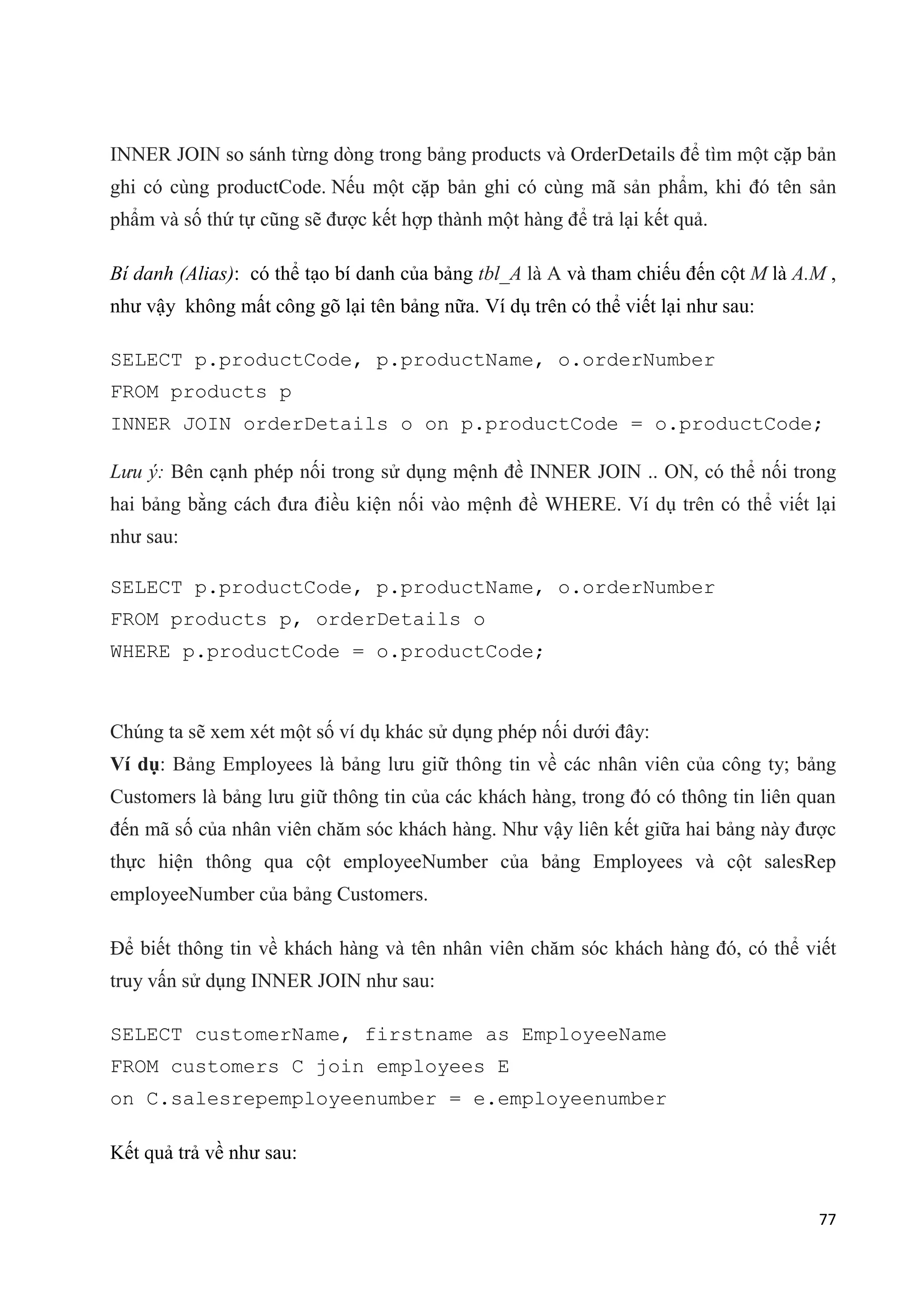INNER JOIN so sánh từng dòng trong bảng products và OrderDetails để tìm một cặp bản
ghi có cùng productCode. Nếu một cặp bản ghi có cùng mã sản phẩm, khi đó tên sản
phẩm và số thứ tự cũng sẽ được kết hợp thành một hàng để trả lại kết quả.
Bí danh (Alias): có thể tạo bí danh của bảng tbl_A là A và tham chiếu đến cột M là A.M ,
như vậy không mất công gõ lại tên bảng nữa. Ví dụ trên có thể viết lại như sau:
SELECT p.productCode, p.productName, o.orderNumber
FROM products p
INNER JOIN orderDetails o on p.productCode = o.productCode;
Lưu ý: Bên cạnh phép nối trong sử dụng mệnh đề INNER JOIN .. ON, có thể nối trong
hai bảng bằng cách đưa điều kiện nối vào mệnh đề WHERE. Ví dụ trên có thể viết lại
như sau:
SELECT p.productCode, p.productName, o.orderNumber
FROM products p, orderDetails o
WHERE p.productCode = o.productCode;

Chúng ta sẽ xem xét một số ví dụ khác sử dụng phép nối dưới đây:
Ví dụ: Bảng Employees là bảng lưu giữ thông tin về các nhân viên của công ty; bảng
Customers là bảng lưu giữ thông tin của các khách hàng, trong đó có thông tin liên quan
đến mã số của nhân viên chăm sóc khách hàng. Như vậy liên kết giữa hai bảng này được
thực hiện thông qua cột employeeNumber của bảng Employees và cột salesRep
employeeNumber của bảng Customers.
Để biết thông tin về khách hàng và tên nhân viên chăm sóc khách hàng đó, có thể viết
truy vấn sử dụng INNER JOIN như sau:
SELECT customerName, firstname as EmployeeName
FROM customers C join employees E
on C.salesrepemployeenumber = e.employeenumber
Kết quả trả về như sau:
77

 