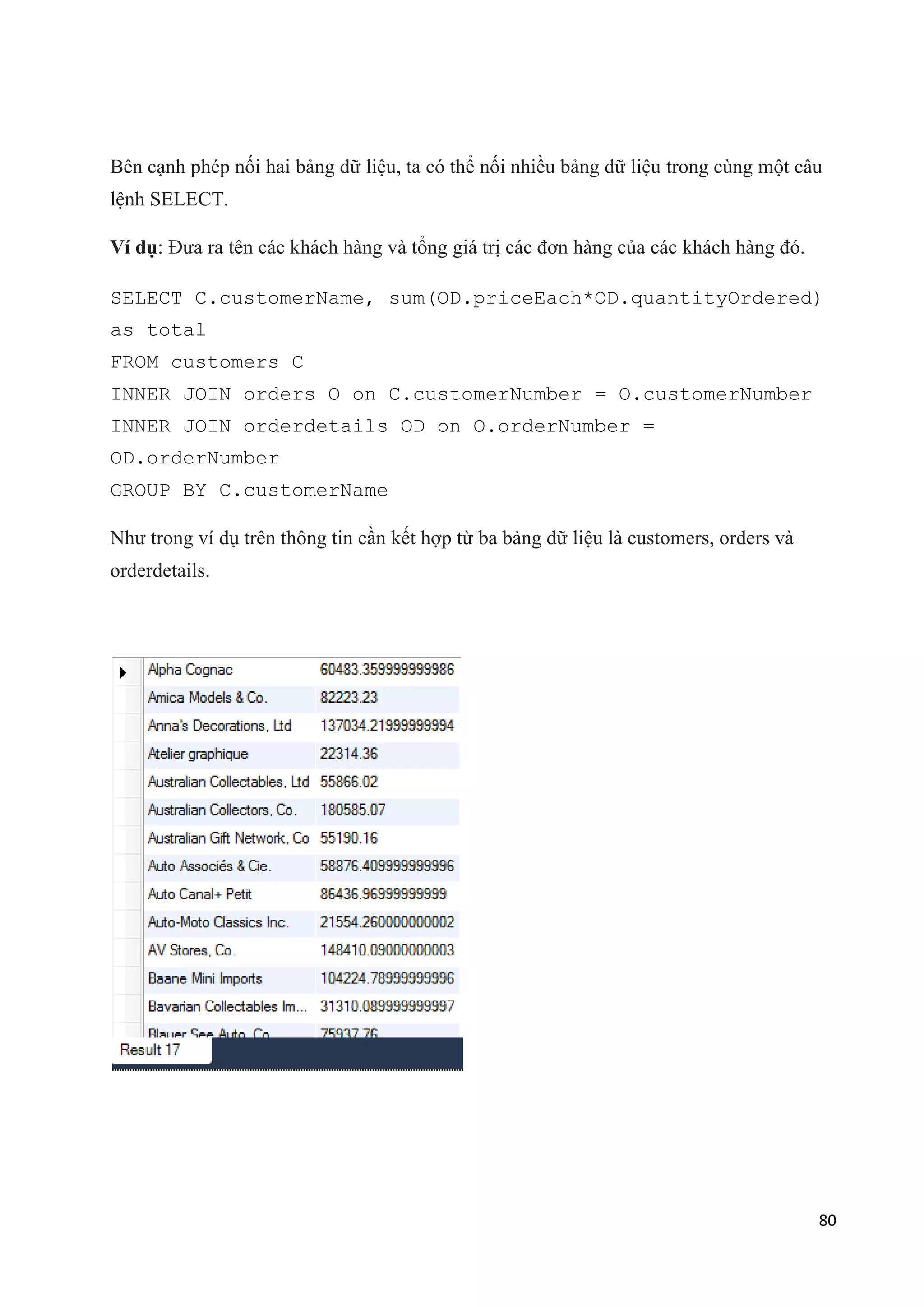 Bên cạnh phép nối hai bảng dữ liệu, ta có thể nối nhiều bảng dữ liệu trong cùng một câu
lệnh SELECT.
Ví dụ: Đưa ra tên các khách hàng và tổng giá trị các đơn hàng của các khách hàng đó.
SELECT C.customerName, sum(OD.priceEach*OD.quantityOrdered)
as total
FROM customers C
INNER JOIN orders O on C.customerNumber = O.customerNumber
INNER JOIN orderdetails OD on O.orderNumber =
OD.orderNumber
GROUP BY C.customerName
Như trong ví dụ trên thông tin cần kết hợp từ ba bảng dữ liệu là customers, orders và
orderdetails.

80

 