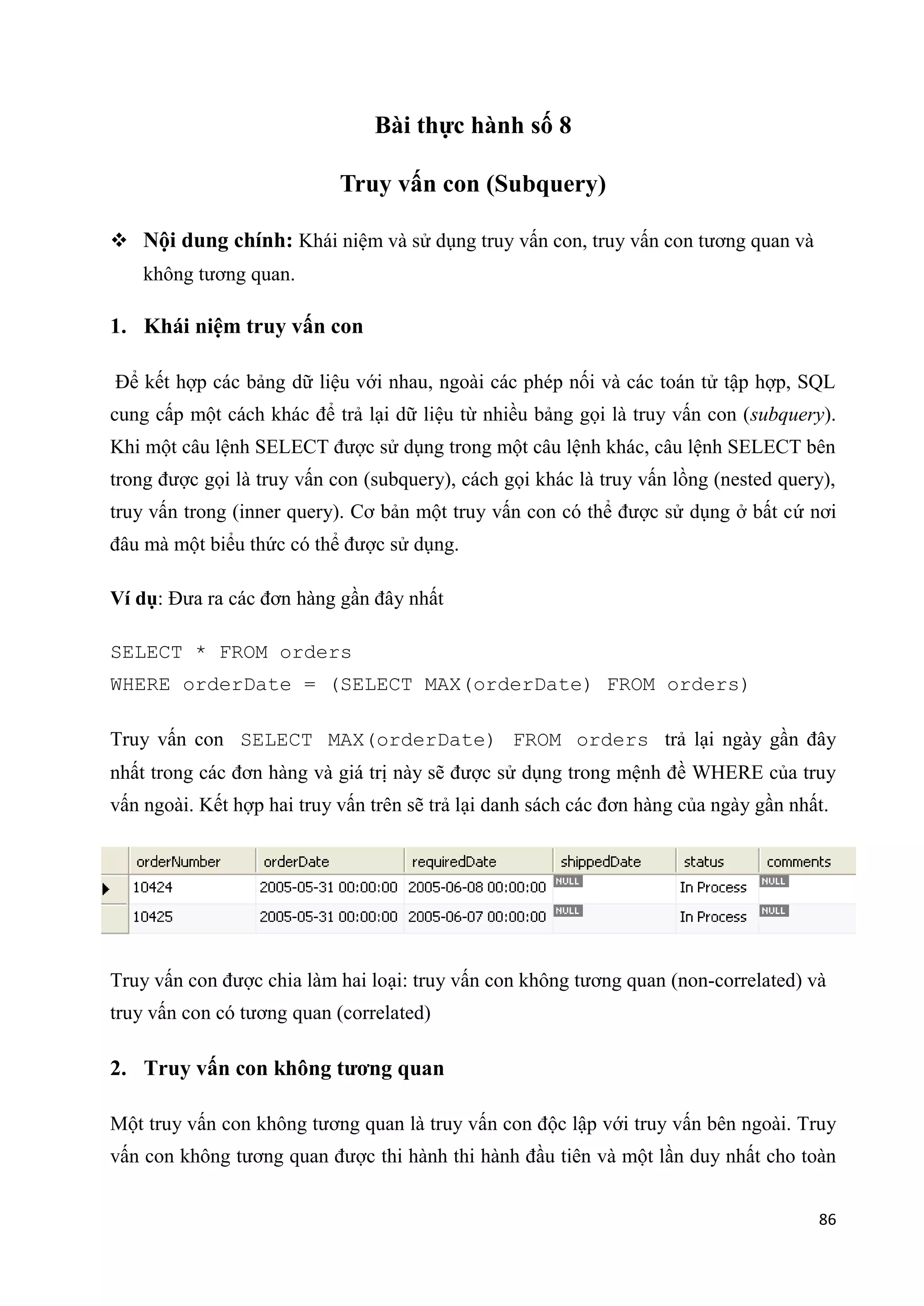 Bài thực hành số 8
Truy vấn con (Subquery)
 Nội dung chính: Khái niệm và sử dụng truy vấn con, truy vấn con tương quan và
không tương quan.

1. Khái niệm truy vấn con
Để kết hợp các bảng dữ liệu với nhau, ngoài các phép nối và các toán tử tập hợp, SQL
cung cấp một cách khác để trả lại dữ liệu từ nhiều bảng gọi là truy vấn con (subquery).
Khi một câu lệnh SELECT được sử dụng trong một câu lệnh khác, câu lệnh SELECT bên
trong được gọi là truy vấn con (subquery), cách gọi khác là truy vấn lồng (nested query),
truy vấn trong (inner query). Cơ bản một truy vấn con có thể được sử dụng ở bất cứ nơi
đâu mà một biểu thức có thể được sử dụng.
Ví dụ: Đưa ra các đơn hàng gần đây nhất
SELECT * FROM orders
WHERE orderDate = (SELECT MAX(orderDate) FROM orders)
Truy vấn con SELECT MAX(orderDate) FROM orders trả lại ngày gần đây
nhất trong các đơn hàng và giá trị này sẽ được sử dụng trong mệnh đề WHERE của truy
vấn ngoài. Kết hợp hai truy vấn trên sẽ trả lại danh sách các đơn hàng của ngày gần nhất.

Truy vấn con được chia làm hai loại: truy vấn con không tương quan (non-correlated) và
truy vấn con có tương quan (correlated)

2. Truy vấn con không tương quan
Một truy vấn con không tương quan là truy vấn con độc lập với truy vấn bên ngoài. Truy
vấn con không tương quan được thi hành thi hành đầu tiên và một lần duy nhất cho toàn
86

 