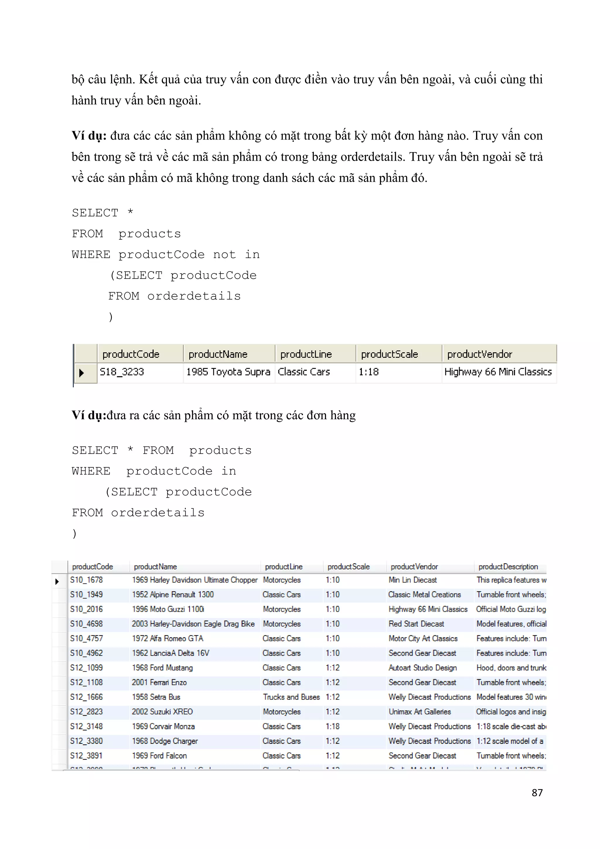 bộ câu lệnh. Kết quả của truy vấn con được điền vào truy vấn bên ngoài, và cuối cùng thi
hành truy vấn bên ngoài.
Ví dụ: đưa các các sản phẩm không có mặt trong bất kỳ một đơn hàng nào. Truy vấn con
bên trong sẽ trả về các mã sản phẩm có trong bảng orderdetails. Truy vấn bên ngoài sẽ trả
về các sản phẩm có mã không trong danh sách các mã sản phẩm đó.
SELECT *
FROM

products

WHERE productCode not in
(SELECT productCode
FROM orderdetails
)

Ví dụ:đưa ra các sản phẩm có mặt trong các đơn hàng
SELECT * FROM
WHERE

products

productCode in

(SELECT productCode
FROM orderdetails
)

87

 