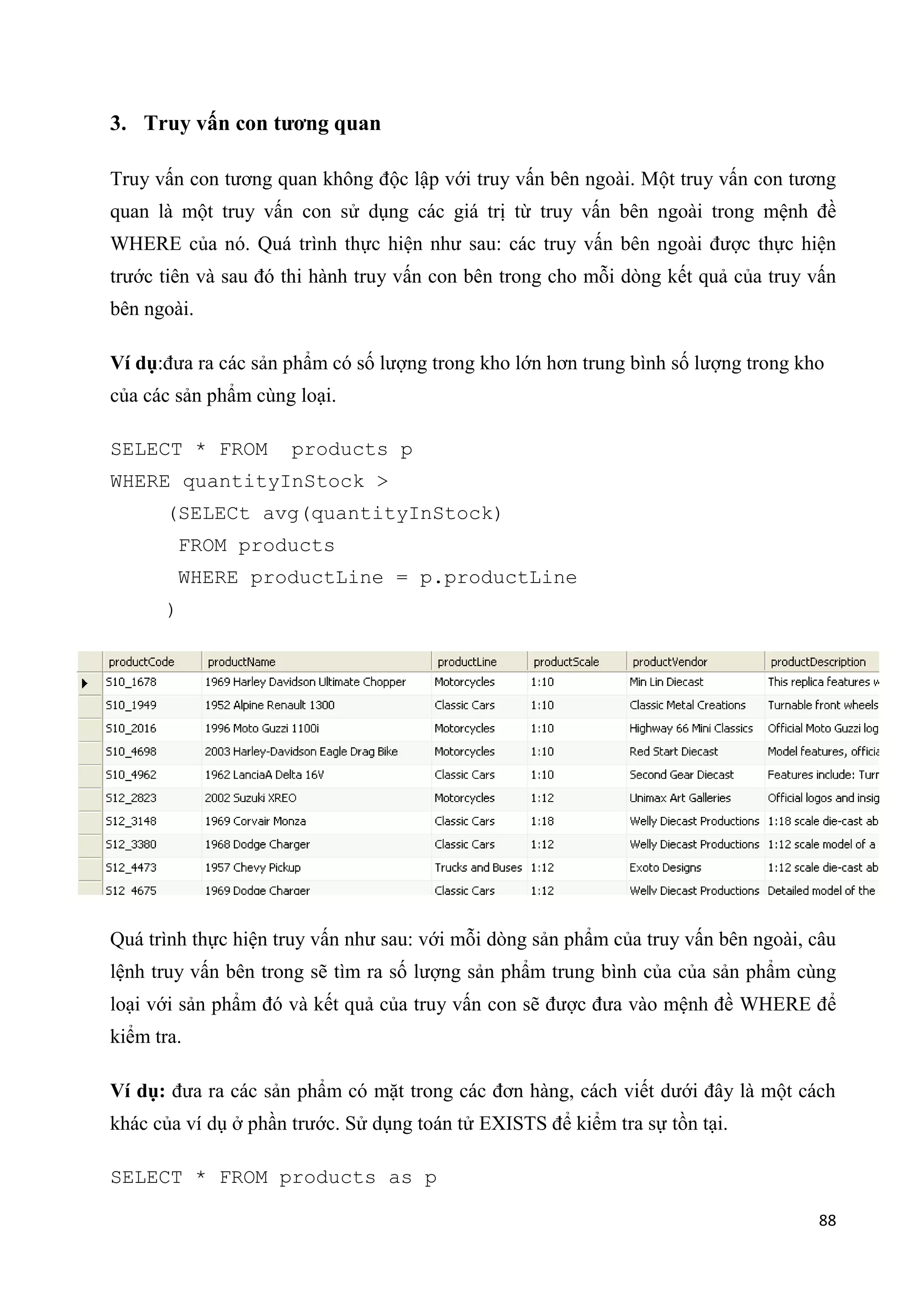 3. Truy vấn con tương quan
Truy vấn con tương quan không độc lập với truy vấn bên ngoài. Một truy vấn con tương
quan là một truy vấn con sử dụng các giá trị từ truy vấn bên ngoài trong mệnh đề
WHERE của nó. Quá trình thực hiện như sau: các truy vấn bên ngoài được thực hiện
trước tiên và sau đó thi hành truy vấn con bên trong cho mỗi dòng kết quả của truy vấn
bên ngoài.
Ví dụ:đưa ra các sản phẩm có số lượng trong kho lớn hơn trung bình số lượng trong kho
của các sản phẩm cùng loại.
SELECT * FROM

products p

WHERE quantityInStock >
(SELECt avg(quantityInStock)
FROM products
WHERE productLine = p.productLine
)

Quá trình thực hiện truy vấn như sau: với mỗi dòng sản phẩm của truy vấn bên ngoài, câu
lệnh truy vấn bên trong sẽ tìm ra số lượng sản phẩm trung bình của của sản phẩm cùng
loại với sản phẩm đó và kết quả của truy vấn con sẽ được đưa vào mệnh đề WHERE để
kiểm tra.
Ví dụ: đưa ra các sản phẩm có mặt trong các đơn hàng, cách viết dưới đây là một cách
khác của ví dụ ở phần trước. Sử dụng toán tử EXISTS để kiểm tra sự tồn tại.
SELECT * FROM products as p
88

 