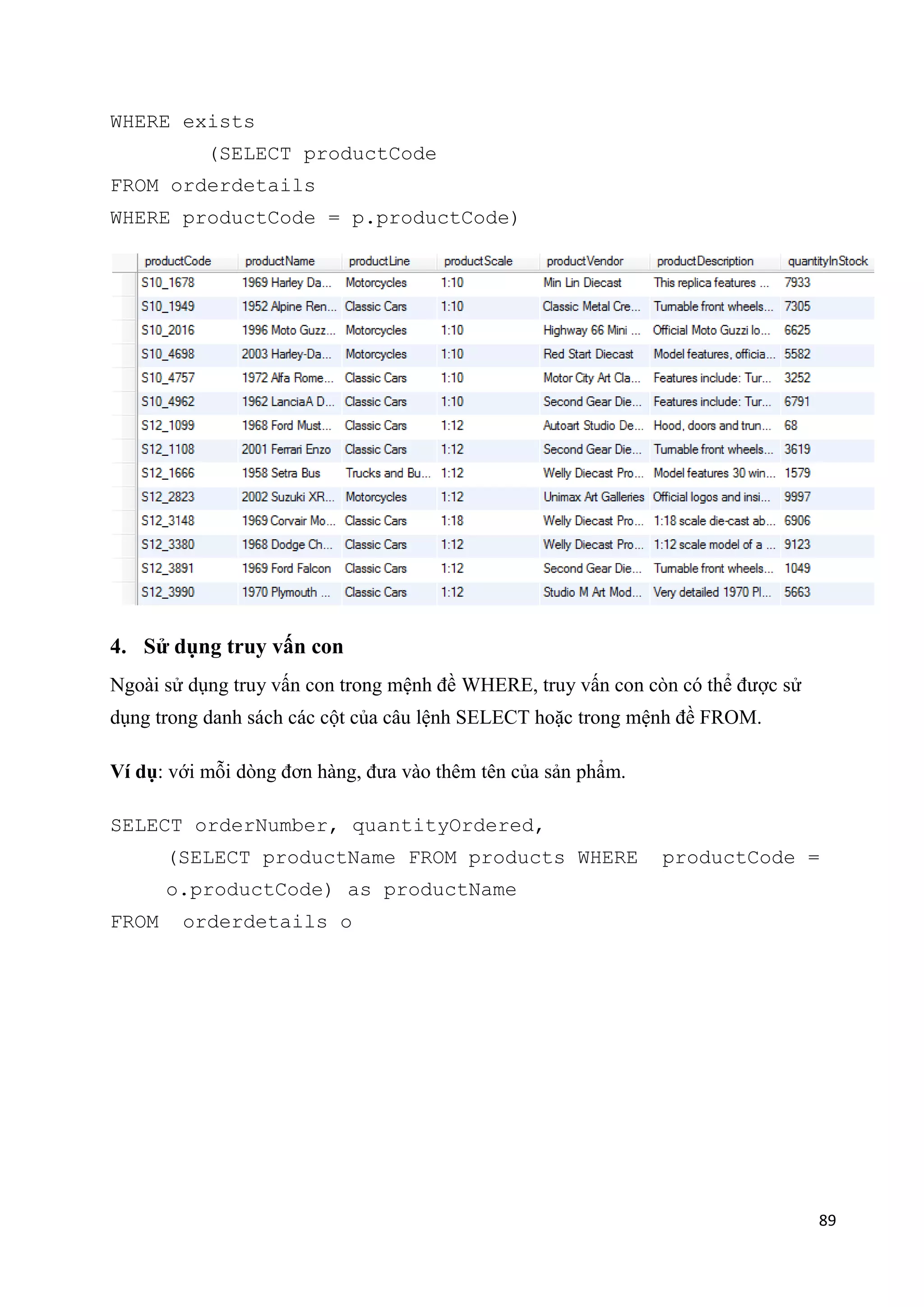 WHERE exists
(SELECT productCode
FROM orderdetails
WHERE productCode = p.productCode)

4. Sử dụng truy vấn con
Ngoài sử dụng truy vấn con trong mệnh đề WHERE, truy vấn con còn có thể được sử
dụng trong danh sách các cột của câu lệnh SELECT hoặc trong mệnh đề FROM.
Ví dụ: với mỗi dòng đơn hàng, đưa vào thêm tên của sản phẩm.
SELECT orderNumber, quantityOrdered,
(SELECT productName FROM products WHERE

productCode =

o.productCode) as productName
FROM

orderdetails o

89

 