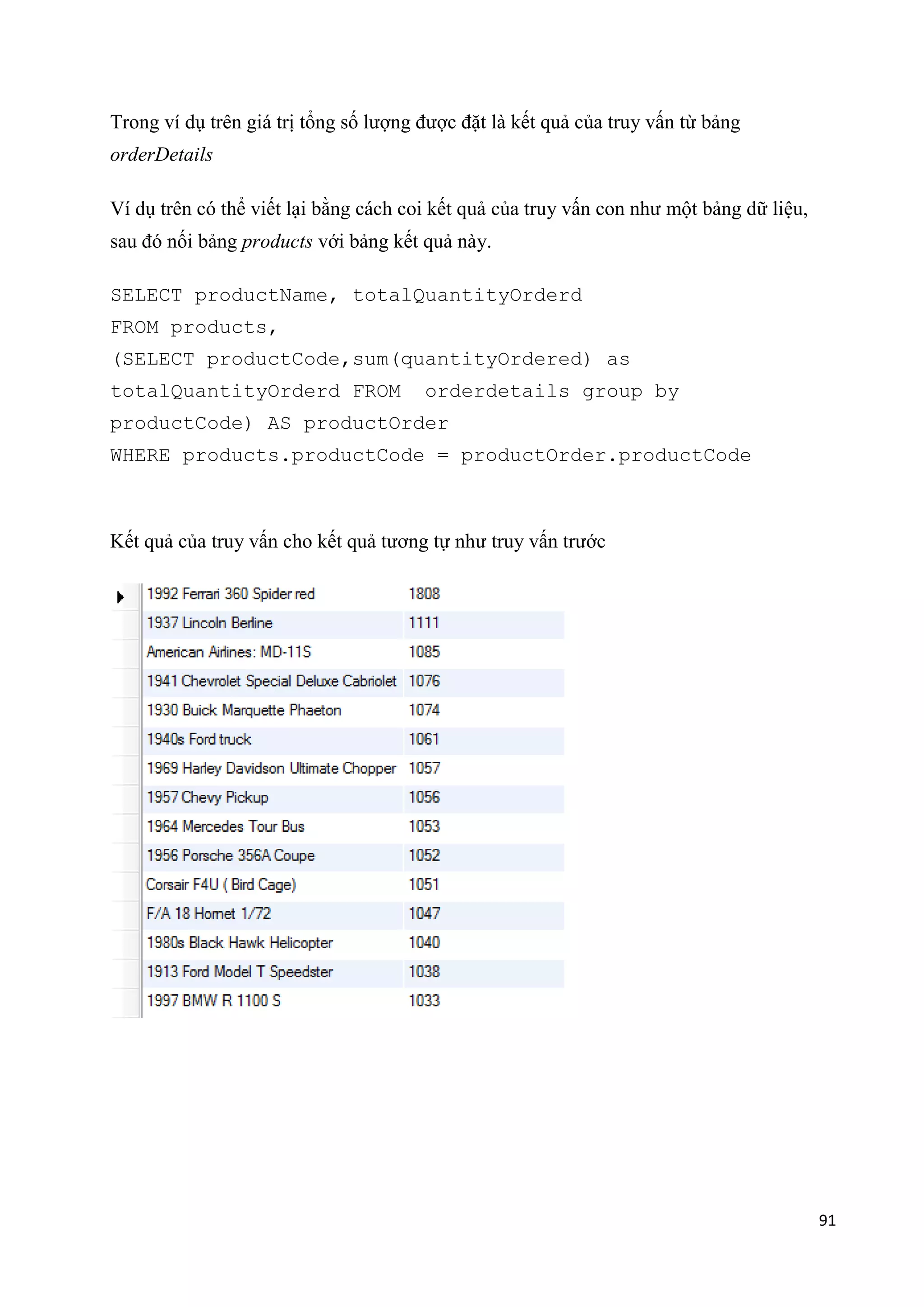 Trong ví dụ trên giá trị tổng số lượng được đặt là kết quả của truy vấn từ bảng
orderDetails
Ví dụ trên có thể viết lại bằng cách coi kết quả của truy vấn con như một bảng dữ liệu,
sau đó nối bảng products với bảng kết quả này.
SELECT productName, totalQuantityOrderd
FROM products,
(SELECT productCode,sum(quantityOrdered) as
totalQuantityOrderd FROM

orderdetails group by

productCode) AS productOrder
WHERE products.productCode = productOrder.productCode

Kết quả của truy vấn cho kết quả tương tự như truy vấn trước

91

 