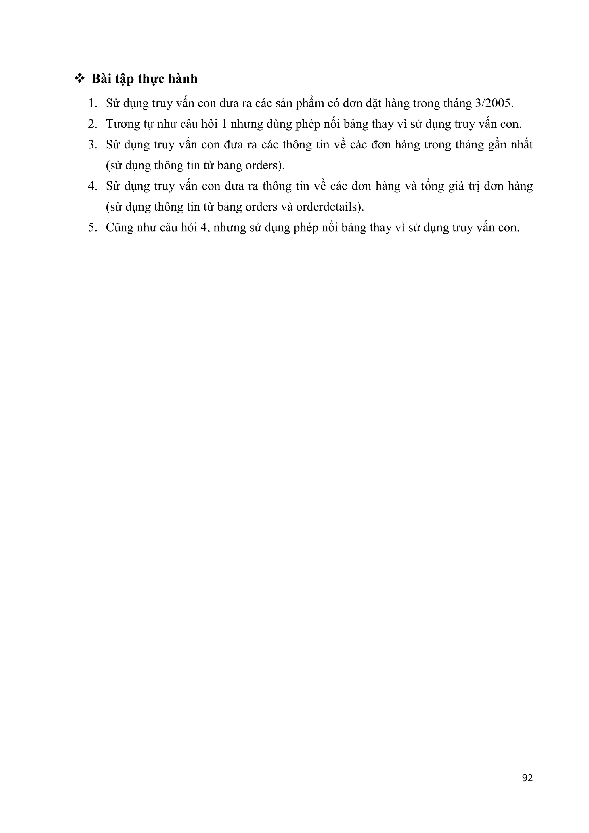  Bài tập thực hành
1. Sử dụng truy vấn con đưa ra các sản phẩm có đơn đặt hàng trong tháng 3/2005.
2. Tương tự như câu hỏi 1 nhưng dùng phép nối bảng thay vì sử dụng truy vấn con.
3. Sử dụng truy vấn con đưa ra các thông tin về các đơn hàng trong tháng gần nhất
(sử dụng thông tin từ bảng orders).
4. Sử dụng truy vấn con đưa ra thông tin về các đơn hàng và tổng giá trị đơn hàng
(sử dụng thông tin từ bảng orders và orderdetails).
5. Cũng như câu hỏi 4, nhưng sử dụng phép nối bảng thay vì sử dụng truy vấn con.

92

 