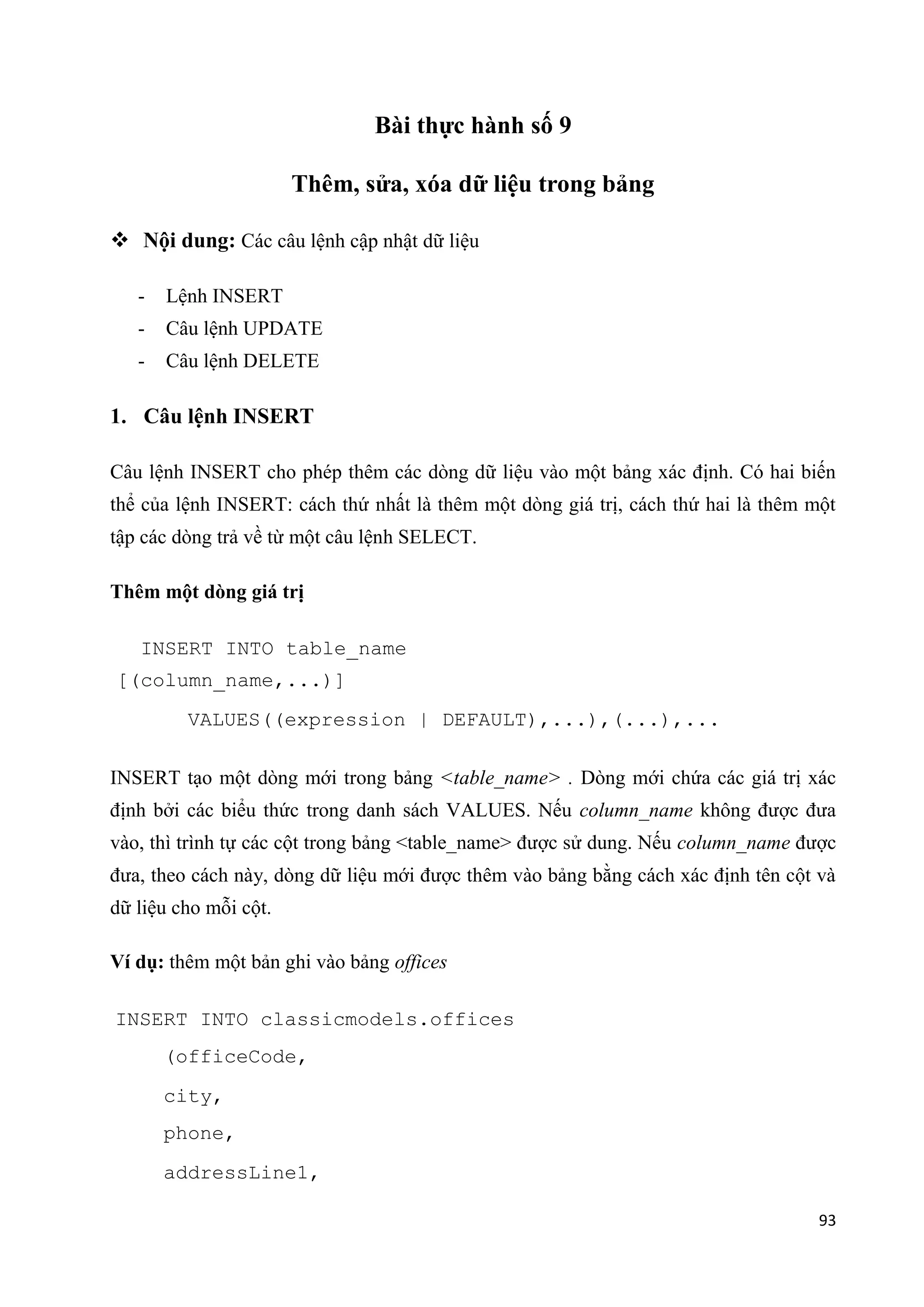 Bài thực hành số 9
Thêm, sửa, xóa dữ liệu trong bảng
 Nội dung: Các câu lệnh cập nhật dữ liệu
-

Lệnh INSERT

-

Câu lệnh UPDATE

-

Câu lệnh DELETE

1. Câu lệnh INSERT
Câu lệnh INSERT cho phép thêm các dòng dữ liệu vào một bảng xác định. Có hai biến
thể của lệnh INSERT: cách thứ nhất là thêm một dòng giá trị, cách thứ hai là thêm một
tập các dòng trả về từ một câu lệnh SELECT.
Thêm một dòng giá trị
INSERT INTO table_name
[(column_name,...)]
VALUES((expression | DEFAULT),...),(...),...
INSERT tạo một dòng mới trong bảng <table_name> . Dòng mới chứa các giá trị xác
định bởi các biểu thức trong danh sách VALUES. Nếu column_name không được đưa
vào, thì trình tự các cột trong bảng <table_name> được sử dung. Nếu column_name được
đưa, theo cách này, dòng dữ liệu mới được thêm vào bảng bằng cách xác định tên cột và
dữ liệu cho mỗi cột.
Ví dụ: thêm một bản ghi vào bảng offices
INSERT INTO classicmodels.offices
(officeCode,
city,
phone,
addressLine1,
93

 