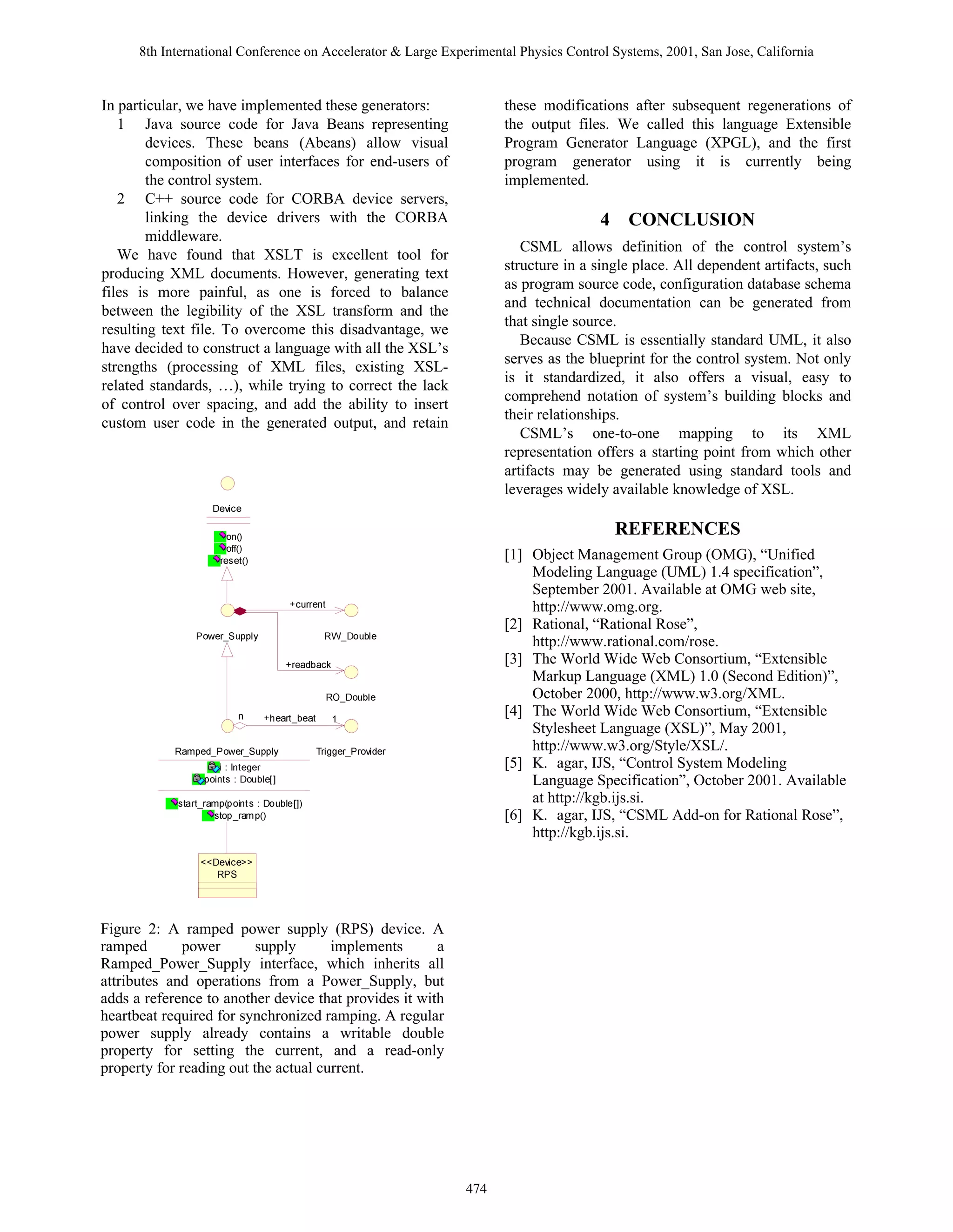 8th International Conference on Accelerator  Large Experimental Physics Control Systems, 2001, San Jose, California


In particular, we have implemented these generators:                  these modifications after subsequent regenerations of
   1 Java source code for Java Beans representing                     the output files. We called this language Extensible
        devices. These beans (Abeans) allow visual                    Program Generator Language (XPGL), and the first
        composition of user interfaces for end-users of               program generator using it is currently being
        the control system.                                           implemented.
   2 C++ source code for CORBA device servers,
        linking the device drivers with the CORBA                                     4 CONCLUSION
        middleware.
                                                                         CSML allows definition of the control system’s
   We have found that XSLT is excellent tool for
                                                                      structure in a single place. All dependent artifacts, such
producing XML documents. However, generating text
                                                                      as program source code, configuration database schema
files is more painful, as one is forced to balance
                                                                      and technical documentation can be generated from
between the legibility of the XSL transform and the
                                                                      that single source.
resulting text file. To overcome this disadvantage, we
                                                                         Because CSML is essentially standard UML, it also
have decided to construct a language with all the XSL’s
                                                                      serves as the blueprint for the control system. Not only
strengths (processing of XML files, existing XSL-
                                                                      is it standardized, it also offers a visual, easy to
related standards, …), while trying to correct the lack
                                                                      comprehend notation of system’s building blocks and
of control over spacing, and add the ability to insert
                                                                      their relationships.
custom user code in the generated output, and retain
                                                                         CSML’s one-to-one mapping to its XML
                                                                      representation offers a starting point from which other
                                                                      artifacts may be generated using standard tools and
                                                                      leverages widely available knowledge of XSL.
                    9r‰vpr
                       ‚                                                             REFERENCES
                       ‚ss
                     …r†r‡                                          [1] Object Management Group (OMG), “Unified
                                                                          Modeling Language (UML) 1.4 specification”,
                                                                          September 2001. Available at OMG web site,
                                     pˆ……r‡                             http://www.omg.org.
                                                                      [2] Rational, “Rational Rose”,
                Q‚r…fTˆƒƒy’                  SXf9‚ˆiyr                   http://www.rational.com/rose.
                                     …rhqihpx                        [3] The World Wide Web Consortium, “Extensible
                                                                          Markup Language (XML) 1.0 (Second Edition)”,
                                                SPf9‚ˆiyr                 October 2000, http://www.w3.org/XML.
                              urh…‡firh‡                            [4] The World Wide Web Consortium, “Extensible
                                                                          Stylesheet Language (XSL)”, May 2001,
            Sh€ƒrqfQ‚r…fTˆƒƒy’              U…vttr…fQ…‚‰vqr…             http://www.w3.org/Style/XSL/.
                    vÃ)ÃD‡rtr…                                       [5] K. agar, IJS, “Control System Modeling
                 ƒ‚v‡†Ã)Ã9‚ˆiyrbd                                        Language Specification”, October 2001. Available
            †‡h…‡f…h€ƒƒ‚v‡†Ã)Ã9‚ˆiyrbd                                 at http://kgb.ijs.si.
                    †‡‚ƒf…h€ƒ                                       [6] K. agar, IJS, “CSML Add-on for Rational Rose”,
                                                                          http://kgb.ijs.si.
                 119r‰vpr33
                    SQT


Figure 2: A ramped power supply (RPS) device. A
ramped        power       supply      implements       a
Ramped_Power_Supply interface, which inherits all
attributes and operations from a Power_Supply, but
adds a reference to another device that provides it with
heartbeat required for synchronized ramping. A regular
power supply already contains a writable double
property for setting the current, and a read-only
property for reading out the actual current.




                                                                474
 