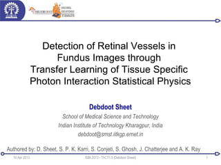 Detection of Retinal Vessels in
Fundus Images through
Transfer Learning of Tissue Specific
Photon Interaction Statistical Physics
Debdoot Sheet
School of Medical Science and Technology
Indian Institute of Technology Kharagpur, India
debdoot@smst.iitkgp.ernet.in
10 Apr 2013 1ISBI 2013 - ThCT1.5 [Debdoot Sheet]
Authored by: D. Sheet, S. P. K. Karri, S. Conjeti, S. Ghosh, J. Chatterjee and A. K. Ray
 
