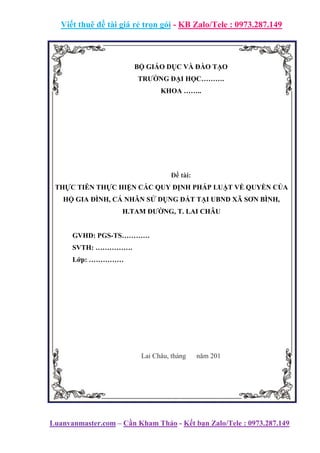 Viết thuê đề tài giá rẻ trọn gói - KB Zalo/Tele : 0973.287.149
Luanvanmaster.com – Cần Kham Thảo - Kết bạn Zalo/Tele : 0973.287.149
BỘ GIÁO DỤC VÀ ĐÀO TẠO
TRƯỜNG ĐẠI HỌC……….
KHOA ……..
Đề tài:
THỰC TIỄN THỰC HIỆN CÁC QUY ĐỊNH PHÁP LUẬT VỀ QUYỀN CỦA
HỘ GIA ĐÌNH, CÁ NHÂN SỬ DỤNG ĐẤT TẠI UBND XÃ SƠN BÌNH,
H.TAM ĐƯỜNG, T. LAI CHÂU
GVHD: PGS-TS…………
SVTH: …………….
Lớp: ……………
Lai Châu, tháng năm 201
 
