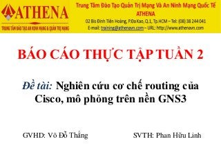 BÁO CÁO THỰC TẬP TUẦN 2
Đề tài: Nghiên cứu cơ chế routing của
Cisco, mô phỏng trên nền GNS3
GVHD: Võ Đỗ Thắng SVTH: Phan Hữu Linh
 