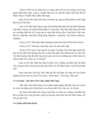 2
- Tháng 6/2009, để vận động theo xu hướng phát triển của thị trường và mở rộng
ngành nghề kinh doanh, công ty cổ phần bánh kẹo cao cấp Hữu Nghị chính thức đổi tên
thành Công ty Cổ phần Thực phẩm Hữu Nghị.
Cùng với đó, Hữu Nghị chính thức triển khai xây dựng hệ thống Barkery Hữu Nghị
đầu tiên tại Việt Nam.
- Năm 2010:Hữu Nghị tiếptục nâng cấp hệ thống phân phối nội địa; thành lập phòng
Xuất khẩu, tiếp tục mở rộng hệ thống Barkery trong nước. Hiện Hữu Nghị đang xuất khẩu
các sản phẩm bánh kẹo tới 12 quốc gia và vùng lãnh thổ bao gồm: Trung Quốc, Đài Loan,
Ma Cao, Nhật Bản, Hàn Quốc, Hồng Công, Myanmar, Campuchia, Lào, Brunie, Malaysia,
Singapore.
- Tháng 5/2015: Hữu Nghị thành lập phòng kinh doanh kênh MT & kênh Horeca.
- Tháng 4/2017: Nhà nước chính thức thoái vốn khỏi Hữu Nghị.
- Tháng 4/2019: Sau 22 năm gắn bó với người tiêu dùng Việt, Hữu Nghị chính thức
thay đổi bộ nhận diện thương hiệu, đề ra chiến lược phát triển thương hiệu với tầm nhìn
“trở thành thương hiệu dẫn đầu trong việc truyền tải và lan tỏa những giá trị thân thuộc của
mỗi gia đình Việt ra khu vực và thế giới”.
Cùng với đó, Hữu Nghị thực hiện sứ mệnh “tạo ra những sản phẩm gắn kết thành
viên trong gia đình, mang lại cảm giác thân thuộc cho mỗi khách hàng, trong mỗi gia đình
Việt”.
Cùng trong năm 2019 này, Hữu Nghị bắt đầu triển khai xây dựng văn hóa doanh
nghiệp dựa trên 4 giá trị cốt lõi “Tin tưởng - Trách nhiệm - Tôn trọng - Hiệu quả”.
1.3. Sứ mệnh – tầm nhìn CTCP Thực phẩm Hữu Nghị
- Tầm nhìn: Hữu Nghị hướng tới trở thành doanh nghiệp dẫn đầu trong việc truyền
tải và lan tỏa những giá trị thân thuộc của mỗi gia đình Việt ra khu vực và thế giới.
- Sứ mệnh: Hữu Nghị luôn mang trong mình sứ mệnh tạo ra những sản phẩm gắn
kết các thành viên trong gia đình, mang lại cảm giác thân thuộc cho mỗi khách hàng, cho
mỗi gia đình Việt.
1.4. Ngành nghề kinh doanh
 
