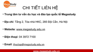 CHI TIẾT LIÊN HỆ
• Trung tâm tư vấn du học và đào tạo quốc tế Megastudy
• Địa chỉ: Tầng 2, Tòa nhà HKC, 285 Đội Cấn, Hà Nội
• Website: www.megastudy.edu.vn
• Điện thoại: 04 3972 7100
• Email: thuctap@megastudy.edu.vn
www.megastudy.edu.vn

 