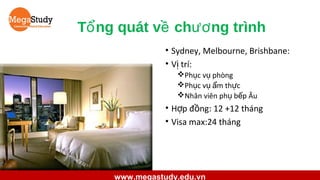 Tổ ng quát về chươ ng trình
• Sydney, Melbourne, Brishbane:
• Vị trí:
Phục vụ phòng
Phục vụ ẩm thực
Nhân viên phụ bếp Âu

• Hợp đồng: 12 +12 tháng
• Visa max:24 tháng

www.megastudy.edu.vn

 