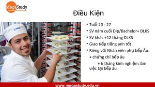 Điều Kiện
• Tuổi 20 - 27
• SV năm cuối Dip/Bachelor+ DLKS
• SV khác +12 tháng DLKS
• Giao tiếp tiếng anh tốt
• Riêng với Nhân viên phụ bếp Âu:
+ chứng chỉ bếp âu
+ 6 tháng kinh nghiệm làm
việc tại bếp âu

www.megastudy.edu.vn

 