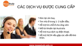 CÁC DỊCH VỤ ĐƯỢC CUNG CẤP
• Đón tại sân bay.
• Tìm nhà ở trong 1- 2 tuần đầu.
• Hỗ trợ tìm chỗ ở cho ứng viên
• Mở tài khoản tại Australia
• Hỗ trợ mua dịch vụ điện thoại.
• Hỗ trợ 24/24 nếu gặp các vấn đề khó
khăn.
www.megastudy.edu.vn

 