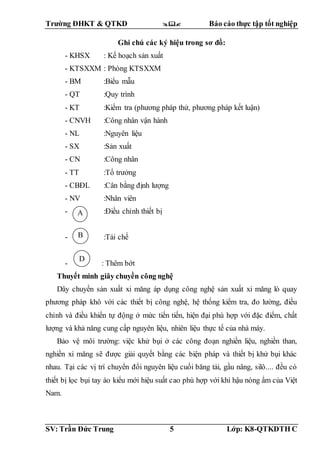 Trường ĐHKT & QTKD  Báo cáo thực tập tốt nghiệp
SV: Trần Đức Trung 5 Lớp: K8-QTKDTH C
Ghi chú các ký hiệu trong sơ đồ:
- KHSX : Kế hoạch sản xuất
- KTSXXM : Phòng KTSXXM
- BM :Biểu mẫu
- QT :Quy trình
- KT :Kiểm tra (phương pháp thử, phương pháp kết luận)
- CNVH :Công nhân vận hành
- NL :Nguyên liệu
- SX :Sản xuất
- CN :Công nhân
- TT :Tổ trưởng
- CBĐL :Cân bằng định lượng
- NV :Nhân viên
- :Điều chỉnh thiết bị
- :Tái chế
- : Thêm bớt
Thuyết minh giây chuyền công nghệ
Dây chuyền sản xuất xi măng áp dụng công nghệ sản xuất xi măng lò quay
phương pháp khô với các thiết bị công nghệ, hệ thống kiểm tra, đo lường, điều
chỉnh và điều khiển tự động ở mức tiến tiến, hiện đại phù hợp với đặc điểm, chất
lượng và khả năng cung cấp nguyên liệu, nhiên liệu thực tế của nhà máy.
Bảo vệ môi trường: việc khử bụi ở các công đoạn nghiền liệu, nghiền than,
nghiền xi măng sẽ được giải quyết bằng các biện pháp và thiết bị khử bụi khác
nhau. Tại các vị trí chuyển đổi nguyên liệu cuối băng tải, gầu nâng, silô.... đều có
thiết bị lọc bụi tay áo kiểu mới hiệu suất cao phù hợp với khí hậu nóng ẩm của Việt
Nam.
B
A
D
A
A
 
