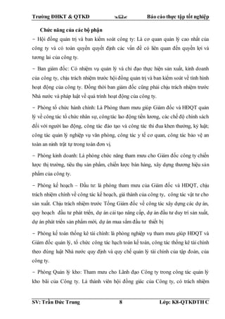 Trường ĐHKT & QTKD  Báo cáo thực tập tốt nghiệp
SV: Trần Đức Trung 8 Lớp: K8-QTKDTH C
Chức năng của các bộ phận
- Hội đồng quản trị và ban kiểm soát công ty: Là cơ quan quản lý cao nhất của
công ty và có toàn quyền quyết định các vấn đề có liên quan đến quyền lợi và
tương lai của công ty.
- Ban giám đốc: Có nhiệm vụ quản lý và chỉ đạo thực hiện sản xuất, kinh doanh
của công ty, chịu trách nhiệm trước hội đồng quản trị và ban kiểm soát về tình hình
hoạt động của công ty. Đồng thời ban giám đốc cũng phải chịu trách nhiệm trước
Nhà nước và pháp luật về quá trình hoạt động của công ty.
- Phòng tổ chức hành chính: Là Phòng tham mưu giúp Giám đốc và HĐQT quản
lý về công tác tổ chức nhân sự, côngtác lao động tiền lương, các chế độ chính sách
đối với người lao động, công tác đào tạo và công tác thi đua khen thưởng, kỷ luật;
công tác quản lý nghiệp vụ văn phòng, công tác y tế cơ quan, công tác bảo vệ an
toàn an ninh trật tự trong toàn đơn vị.
- Phòng kinh doanh: Là phòng chức năng tham mưu cho Giám đốc công ty chiến
lược thị trường, tiêu thụ sản phẩm, chiến lược bán hàng, xây dựng thương hiệu sản
phẩm của công ty.
- Phòng kế hoạch – Đầu tư: là phòng tham mưu của Giám đốc và HĐQT, chịu
trách nhiệm chính về công tác kế hoạch, giá thành của công ty, công tác vật tư cho
sản xuất. Chịu trách nhiệm trước Tổng Giám đốc về công tác xây dựng các dự án,
quy hoạch đầu tư phát triển, dự án cải tạo nâng cấp, dự án đầu tư duy trì sản xuất,
dự án phát triển sản phẩm mới, dự án mua sắm đầu tư thiết bị
- Phòng kế toán thống kê tài chính: là phòng nghiệp vụ tham mưu giúp HĐQT và
Giám đốc quản lý, tổ chức công tác hạch toán kế toán, công tác thống kê tài chính
theo đúng luật Nhà nước quy định và quy chế quản lý tài chính của tập đoàn, của
công ty.
- Phòng Quản lý kho: Tham mưu cho Lãnh đạo Công ty trong công tác quản lý
kho bãi của Công ty. Là thành viên hội đồng giác của Công ty, có trách nhiệm
 
