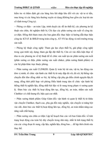 Trường ĐHKT & QTKD  Báo cáo thực tập tốt nghiệp
SV: Trần Đức Trung 9 Lớp: K8-QTKDTH C
kiểm tra và thẩm định giá của hàng hóa khi nhập kho đối với các vật tư rẻ tiền,
mau hỏng và các hàng hóa thường xuyên sử dụng (Không bao gồm các loại tài sản
cố định trong Công ty).
- Phòng cơ điện – an toàn: Lập, trình duyệt các đề án thiết kế, các phương án kỹ
thuật sửa chữa, thí nghiệm thiết bị. Chỉ đạo các phân xưởng sản xuất về công tác
cơ điện. Đồng thời tham mưu cho ban giám đốc thực hiện và hướng dẫn thực hiện
công tác KTAT & BHLĐ trong toàn công ty, AT-VS lao động và môi trường trong
sản xuất.
- Phòng kỹ thuật công nghệ: Tham gia lựa chọn thiết bị, giải pháp công nghệ
trong quá trình xây dựng; tham gia lắp đặt thiết bị. Căn cứ vào điều kiện thực tế
đưa ra các phương án về kỹ thuật để tổ chức sản xuất tại các phân xưởng sản xuất
(phân xưởng cơ điện, phân xưởng sản xuất clinker, phân xưởng thành phẩm) và
các bộ phận khác trực thuộc phòng.
- Phân xưởng sản xuất CLINKER: Quản lý toàn bộ tài sản, vật tư, lao động của
đơn vị mình, tổ chức vận hành các thiết bị từ máy đập đá vôi, đá sét, hệ thống vận
chuyển đến kho đồng nhất sơ bộ, hệ thống cấp phụ gia điều chỉnh nguyên liệu,lò
nung, đồng thời phối hợp với phòng Điều hành trung tâm tổ chức vận hành hệ
thống thiết bị nghiền liệu, đồng nhất bột liệu và lò nung trong phạm vi xưởng quản
lý. Đảm bảo các thiết bị hoạt động liên tục, đồng bộ, an toàn, nhằm sản xuất
Clanhker có chất lượng tốt, hiệu quả cao nhất.
- Phân xưởng thành phẩm: Giúp Giám đốc vận hành và quản lý thiết bị từ khâu
vận chuyển Clanhker, thạch cao, phụ gia đến máy nghiền, vận chuyển xi măng bột
vào silô, đảm bảo các thiết bị hoạt động liên tục, đồng bộ, an toàn nhằm nâng cao
năng suất chất lượng.
- Phân xưởng sửa chữa cơ điện: Lập kế hoạch báo cáo với ban Giám đốc về tình
trạng hoạt động của toàn bộ dây chuyền trong nhà máy, nhất là tình trạng thiết bị
của các công đoạn lò nung, cấp liệu, nghiền liệu, đóng bao.... để kịp thời chỉnh sửa
thay thế.
 