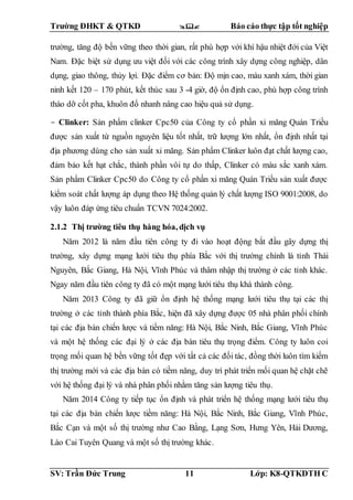 Trường ĐHKT & QTKD  Báo cáo thực tập tốt nghiệp
SV: Trần Đức Trung 11 Lớp: K8-QTKDTH C
trường, tăng độ bền vững theo thời gian, rất phù hợp với khí hậu nhiệt đới của Việt
Nam. Đặc biệt sử dụng ưu việt đối với các công trình xây dựng công nghiệp, dân
dụng, giao thông, thủy lợi. Đặc điểm cơ bản: Độ mịn cao, màu xanh xám, thời gian
ninh kết 120 – 170 phút, kết thúc sau 3 -4 giờ, độ ổn định cao, phù hợp công trình
tháo dỡ cốt pha, khuôn đổ nhanh nâng cao hiệu quả sử dụng.
- Clinker: Sản phẩm clinker Cpc50 của Công ty cổ phần xi măng Quán Triều
được sản xuất từ nguồn nguyên liệu tốt nhất, trữ lượng lớn nhất, ổn định nhất tại
địa phương dùng cho sản xuất xi măng. Sản phẩm Clinker luôn đạt chất lượng cao,
đảm bảo kết hạt chắc, thành phần vôi tự do thấp, Clinker có màu sắc xanh xám.
Sản phẩm Clinker Cpc50 do Công ty cổ phần xi măng Quán Triều sản xuất được
kiểm soát chất lượng áp dụng theo Hệ thống quản lý chất lượng ISO 9001:2008, do
vậy luôn đáp ứng tiêu chuẩn TCVN 7024:2002.
2.1.2 Thị trường tiêu thụ hàng hóa, dịch vụ
Năm 2012 là năm đầu tiên công ty đi vào hoạt động bắt đầu gây dựng thị
trường, xây dựng mạng lưới tiêu thụ phía Bắc với thị trường chính là tỉnh Thái
Nguyên, Bắc Giang, Hà Nội, Vĩnh Phúc và thâm nhập thị trường ở các tỉnh khác.
Ngay năm đầu tiên công ty đã có một mạng lưới tiêu thụ khá thành công.
Năm 2013 Công ty đã giữ ổn định hệ thống mạng lưới tiêu thụ tại các thị
trường ở các tỉnh thành phía Bắc, hiện đã xây dựng được 05 nhà phân phối chính
tại các địa bàn chiến lược và tiềm năng: Hà Nội, Bắc Ninh, Bắc Giang, Vĩnh Phúc
và một hệ thống các đại lý ở các địa bàn tiêu thụ trọng điểm. Công ty luôn coi
trọng mối quan hệ bền vững tốt đẹp với tất cả các đối tác, đồng thời luôn tìm kiếm
thị trường mới và các địa bàn có tiềm năng, duy trì phát triển mối quan hệ chặt chẽ
với hệ thống đại lý và nhà phân phối nhằm tăng sản lượng tiêu thụ.
Năm 2014 Công ty tiếp tục ổn định và phát triển hệ thống mạng lưới tiêu thụ
tại các địa bàn chiến lược tiềm năng: Hà Nội, Bắc Ninh, Bắc Giang, Vĩnh Phúc,
Bắc Cạn và một số thị trường như Cao Bằng, Lạng Sơn, Hưng Yên, Hải Dương,
Lào Cai Tuyên Quang và một số thị trường khác.
 
