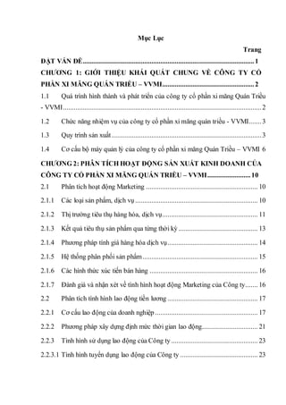 Mục Lục
Trang
ĐẶT VẤN ĐỀ...............................................................................................1
CHƯƠNG 1: GIỚI THIỆU KHÁI QUÁT CHUNG VỀ CÔNG TY CỔ
PHẦN XI MĂNG QUÁN TRIỀU – VVMI...................................................2
1.1 Quá trình hình thành và phát triển của công ty cổ phần xi măng Quán Triều
- VVMI..............................................................................................................2
1.2 Chức năng nhiệm vụ của công ty cổ phần xi măng quán triều - VVMI.......3
1.3 Quy trình sản xuất ...................................................................................3
1.4 Cơ cấu bộ máy quản lý của công ty cổ phần xi măng Quán Triều – VVMI 6
CHƯƠNG 2: PHÂN TÍCH HOẠT ĐỘNG SẢN XUẤT KINH DOANH CỦA
CÔNG TY CỔ PHẦN XI MĂNG QUÁN TRIỀU – VVMI........................10
2.1 Phân tích hoạt động Marketing .............................................................. 10
2.1.1 Các loại sản phẩm, dịch vụ .................................................................... 10
2.1.2 Thị trường tiêu thụ hàng hóa, dịch vụ..................................................... 11
2.1.3 Kết quả tiêu thụ sản phẩm qua từng thời kỳ ............................................ 13
2.1.4 Phương pháp tính giá hàng hóa dịch vụ.................................................. 14
2.1.5 Hệ thống phân phối sản phẩm................................................................ 15
2.1.6 Các hình thức xúc tiến bán hàng ............................................................ 16
2.1.7 Đánh giá và nhận xét về tình hình hoạt động Marketing của Công ty....... 16
2.2 Phân tích tình hình lao động tiền lương .................................................. 17
2.2.1 Cơ cấu lao động của doanh nghiệp ......................................................... 17
2.2.2 Phương pháp xây dựng định mức thời gian lao động............................... 21
2.2.3 Tình hình sử dụng lao động của Công ty ................................................ 23
2.2.3.1 Tình hình tuyển dụng lao động của Công ty ........................................... 23
 