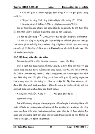 Trường ĐHKT & QTKD  Báo cáo thực tập tốt nghiệp
SV: Trần Đức Trung 15 Lớp: K8-QTKDTH C
+ Chi phí quản lí doanh nghiệp: Tính bằng 3,7% chi phí phân xưởng
(A*3,7%)
+ Chi phí bán hàng: Tính bằng 1,08% chi phí phân xưởng (A*1,08%)
+ Công ty xác định lãi bằng 3-5% chi phí phân xưởng (A*3-5%)
Sau đó tính tổng các chi phí trên cộng phần lãi mà công ty dự tính được tổng
rồi đem nhân với 5% thuế giá trị gia tăng sẽ ra giá bán sản phẩm.
Giá bán dự kiến/1đvsp = CPSX/đvsp + Lãi dự kiến/1đvsp*5% thuế GTGT
Giá bán của công ty tùy từng giai đoạn thời kỳ có thể định giá ở các mức giá
khác nhau, giá có thể thấp hơn, cao hơn, bằng với giá của đối thủ cạnh tranh nhưng
các mức giá đó đảm bảo bù đắp được các khoản chi phí và có thể đem lại một phần
lợi nhuận cho công ty.
2.1.5 Hệ thống phân phối sản phẩm
- Kênh phân phối trực tiếp: Công ty Người tiêu dùng
Đây là kênh bán hàng tương đối lớn, Công ty kí hợp đồng trực tiếp với các
khách hàng như: bán buôn, xuất khẩu ra nước ngoài....với 91,32 % tức 218.993,83
tấn Clinker được tiêu thụ và 667,22 tấn xi măng được xuất ra nước ngoài theo kênh
này. Bán hàng trực tiếp giúp Công ty có được mối quan hệ thường xuyên với
khách hàng, đảm bảo các thông tin chính xác và kịp thời. Ngoài ra, còn đảm bảo
được khả năng cạnh tranh cao hơn vì không bị san sẻ lợi nhuận, giá bán phù hợp
hơn hình thức xúc tiến bán hàng của doanh nghiệp.
- Kênh phân phối cấp 1:Công ty Nhà phân phối dự án
Người tiêu dùng
Đối với kênh này công ty sẽ cung cấp sản phẩm chủ yếu là xi măng tới các nhà
phân phối dự án và nhà phân phối dự án sẽ đưa xi măng tới các dự án, các công
trình sắp được triển khai. Kênh phân phối này giúp công ty có được những đơn
hàng khá lớn nhưng kênh này phải chịu sự cạnh tranh khá lớn từ các đối thủ La
Hiên, Cao Ngạn... và bị san sẻ lợi nhuận.
 