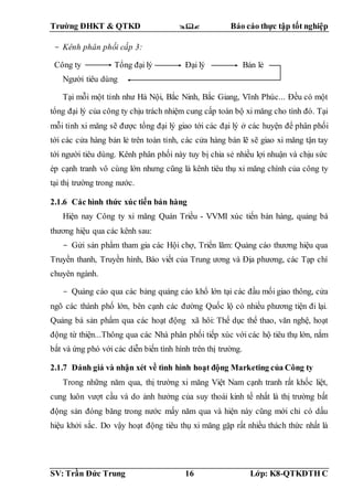 Trường ĐHKT & QTKD  Báo cáo thực tập tốt nghiệp
SV: Trần Đức Trung 16 Lớp: K8-QTKDTH C
- Kênh phân phối cấp 3:
Công ty Tổng đại lý Đại lý Bán lẻ
Người tiêu dùng
Tại mỗi một tỉnh như Hà Nội, Bắc Ninh, Bắc Giang, Vĩnh Phúc... Đều có một
tổng đại lý của công ty chịu trách nhiệm cung cấp toàn bộ xi măng cho tình đó. Tại
mỗi tỉnh xi măng sẽ được tổng đại lý giao tới các đại lý ở các huyện để phân phối
tới các cửa hàng bản lẻ trên toàn tỉnh, các cửa hàng bán lẽ sẽ giao xi măng tận tay
tới người tiêu dùng. Kênh phân phối này tuy bị chia sẻ nhiều lợi nhuận và chịu sức
ép cạnh tranh vô cùng lớn nhưng cũng là kênh tiêu thụ xi măng chính của công ty
tại thị trường trong nước.
2.1.6 Các hình thức xúc tiến bán hàng
Hiện nay Công ty xi măng Quán Triều - VVMI xúc tiến bán hàng, quảng bá
thương hiệu qua các kênh sau:
- Gửi sản phẩm tham gia các Hội chợ, Triển lãm: Quảng cáo thương hiệu qua
Truyền thanh, Truyền hình, Báo viết của Trung ương và Địa phương, các Tạp chí
chuyên ngành.
- Quảng cáo qua các bảng quảng cáo khổ lớn tại các đầu mối giao thông, cửa
ngõ các thành phố lớn, bên cạnh các đường Quốc lộ có nhiều phương tiện đi lại.
Quảng bá sản phẩm qua các hoạt động xã hôi: Thể dục thể thao, văn nghệ, hoạt
động từ thiện...Thông qua các Nhà phân phối tiếp xúc với các hộ tiêu thụ lớn, nắm
bắt và ứng phó với các diễn biến tình hình trên thị trường.
2.1.7 Đánh giá và nhận xét về tình hình hoạt động Marketing của Công ty
Trong những năm qua, thị trường xi măng Việt Nam cạnh tranh rất khốc liệt,
cung luôn vượt cầu và do ảnh hưởng của suy thoái kinh tế nhất là thị trường bất
động sản đóng băng trong nước mấy năm qua và hiện này cũng mới chỉ có dấu
hiệu khởi sắc. Do vậy hoạt động tiêu thụ xi măng gặp rất nhiều thách thức nhất là
 