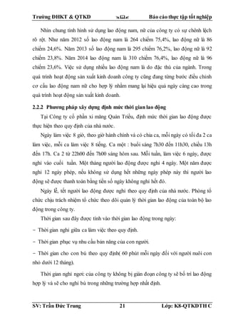 Trường ĐHKT & QTKD  Báo cáo thực tập tốt nghiệp
SV: Trần Đức Trung 21 Lớp: K8-QTKDTH C
Nhìn chung tình hình sử dụng lao động nam, nữ của công ty có sự chênh lệch
rõ rệt. Như năm 2012 số lao động nam là 264 chiếm 75,4%, lao động nữ là 86
chiếm 24,6%. Năm 2013 số lao động nam là 295 chiếm 76,2%, lao động nữ là 92
chiếm 23,8%. Năm 2014 lao động nam là 310 chiếm 76,4%, lao động nữ là 96
chiếm 23,6%. Việc sử dụng nhiều lao động nam là do đặc thù của ngành. Trong
quá trình hoạt động sản xuất kinh doanh công ty cũng đang từng bước điều chỉnh
cơ cấu lao động nam nữ cho hợp lý nhằm mang lại hiệu quả ngày càng cao trong
quá trình hoạt động sản xuất kinh doanh.
2.2.2 Phương pháp xây dựng định mức thời gian lao động
Tại Công ty cổ phần xi măng Quán Triều, định mức thời gian lao động được
thực hiện theo quy định của nhà nước.
Ngày làm việc 8 giờ, theo giờ hành chính và có chia ca, mỗi ngày có tối đa 2 ca
làm việc, mỗi ca làm việc 8 tiếng. Ca một : buổi sáng 7h30 đến 11h30, chiều 13h
đến 17h. Ca 2 từ 22h00 đến 7h00 sáng hôm sau. Mỗi tuần, làm việc 6 ngày, được
nghỉ vào cuối tuần. Một tháng người lao động được nghỉ 4 ngày. Một năm được
nghỉ 12 ngày phép, nếu không sử dụng hết những ngày phép này thì người lao
động sẽ được thanh toán bằng tiền số ngày không nghỉ hết đó.
Ngày lễ, tết người lao động được nghỉ theo quy định của nhà nước. Phòng tổ
chức chịu trách nhiệm tổ chức theo dõi quản lý thời gian lao động của toàn bộ lao
động trong công ty.
Thời gian sau đây được tính vào thời gian lao động trong ngày:
- Thời gian nghỉ giữa ca làm việc theo quy định.
- Thời gian phục vụ nhu cầu bản năng của con người.
- Thời gian cho con bú theo quy định( 60 phút mỗi ngày đối với người nuôi con
nhỏ dưới 12 tháng).
Thời gian nghỉ ngơi: của công ty không bị gián đoạn công ty sẽ bố trí lao động
hợp lý và sẽ cho nghỉ bù trong những trường hợp nhất định.
 