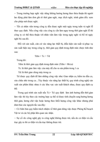 Trường ĐHKT & QTKD  Báo cáo thực tập tốt nghiệp
SV: Trần Đức Trung 22 Lớp: K8-QTKDTH C
- Trong trường hợp nghỉ việc riêng không hưởng lương theo thỏa thuận thì người
lao động phải làm đơn ghi rõ thời gian nghỉ, mục đích nghỉ, trình giám đốc xem
cho phép mới được nghỉ.
- Tất cả nhân viên trong công ty đều được nghỉ một ngày trong tuần và nghỉ lễ
theo quy định. Nếu công việc của công ty cần làm ngay trong thời gian nghỉ lễ thì
công ty có thể thỏa thuận với nhân viên làm việc trong ngày nghỉ và bố trí ngày
nghỉ bù sau đó.
Đối với sản xuất, căn cứ vào năng lực thiết bị, điều kiện sản xuất và phục vụ
sản xuất hiện nay trong công ty, thời gian quy định trong định mức được tính như
sau:
Tđm = Tc + Td
Trong đó:
Tđm: là thời gian quy định trong định mức (Tđm = 8h/ca)
Tc: là thời gian làm việc của máy để cho ra sản phẩm trong 1 ca
Td: là thời gian dùng máy trong ca
Td được quy định để làm những công việc như: Giao nhận ca, kiểm tra đầu ca,
sửa chữa nhỏ trong ca…Tùy thuộc vào năng lực thiết bị, quy trình công nghệ sản
xuất sản phẩm khác nhau ở các khu vực sản xuất khách nhau, được quy định cụ
thể.
Trong quá trình sản xuất nếu Tc> Td quy định làm ảnh hưởng đến thời gian
làm việc thì tùy theo các trường hợp cụ thể sẽ được tính chuyển sang hưởng lương
thời gian, lương chờ việc hoặc lương theo khối lượng công việc khác nhưng phải
đảm bảo các nguyên tắc sau đây:
- Có biên bản quy kiểm trách nhiệm về thời gian dừng việc được Phòng Kế hoạch
Vật tư và các bộ phận liên quan xác nhận.
- Sự cố do công nghệ gây ra công nghệ không được trừ, nếu do cơ điện và cầu
trục gây ra thì cơ điện và cầu trục không được trừ.
 