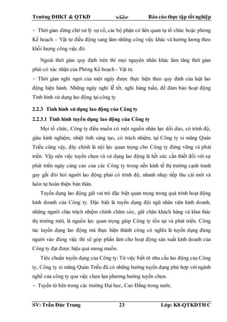 Trường ĐHKT & QTKD  Báo cáo thực tập tốt nghiệp
SV: Trần Đức Trung 23 Lớp: K8-QTKDTH C
- Thời gian dừng chờ xử lý sự cố, các bộ phận có liên quan tự tổ chức hoặc phòng
Kế hoạch – Vật tư điều động sang làm những công việc khác và hưởng lương theo
khối lượng công việc đó.
Ngoài thời gian quy định trên thì mọi nguyên nhân khác làm tăng thời gian
phải có xác nhận của Phòng Kế hoạch - Vật tư.
- Thời gian nghỉ ngơi của một ngày được thực hiện theo quy định của luật lao
động hiện hành. Những ngày nghỉ lễ tết, nghỉ hàng tuần, để đảm bảo hoạt động
Tình hình sử dụng lao động tại công ty
2.2.3 Tình hình sử dụng lao động của Công ty
2.2.3.1 Tình hình tuyển dụng lao động của Công ty
Mọi tổ chức, Công ty điều muốn có một nguồn nhân lực dồi dào, có trình độ,
giàu kinh nghiệm, nhiệt tình sáng tạo, có trách nhiệm, tại Công ty xi măng Quán
Triều cũng vậy, đây chính là nội lực quan trọng cho Công ty đứng vững và phát
triển. Vậy nên việc tuyển chọn và sử dụng lao động là hết sức cần thiết đối với sự
phát triển ngày càng cao của các Công ty trong nền kinh tế thị trường cạnh tranh
gay gắt đòi hỏi người lao động phải có trình độ, nhanh nhạy tiếp thu cái mới và
luôn tự hoàn thiện bản thân.
Tuyển dụng lao động giữ vai trò đặc biệt quan trọng trong quá trình hoạt động
kinh doanh của Công ty. Đặc biệt là tuyển dụng đội ngũ nhân viên kinh doanh,
những người chịu trách nhiệm chính chăm sóc, giữ chân khách hàng và khai thác
thị trường mới, là nguồn lực quan trọng giúp Công ty tồn tại và phát triển. Công
tác tuyển dụng lao động mà thực hiện thành công có nghĩa là tuyển dụng đúng
người vào đúng việc thì sẽ góp phần làm cho hoạt động sản xuất kinh doanh của
Công ty đạt được hiệu quả mong muốn.
Tiêu chuẩn tuyển dụng của Công ty: Từ việc biết rõ nhu cầu lao động của Công
ty, Công ty xi măng Quán Triều đã có những hướng tuyển dụng phù hợp với ngành
nghề của công ty qua việc chọn lựa phương hướng tuyển chọn.
- Tuyển từ bên trong các trường Đại học, Cao Đẳng trong nước.
 