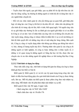 Trường ĐHKT & QTKD  Báo cáo thực tập tốt nghiệp
SV: Trần Đức Trung 24 Lớp: K8-QTKDTH C
- Tuyển chọn bên ngoài, qua giới thiệu, qua sự phân bổ từ cấp trên đưa các chỉ
tiêu lao động xuống, họ thường là những người có trình độ đã và đang làm việc ở
các ngành khác chuyển tới.
- Đối với các chức danh quản lý: chủ yếu thông qua sự quen biết, giới thiệu phù
hợp với năng lực của Công ty đòi hỏi (ví dụ như: đối với nhân viên văn phòng: thì
cần trình độ từ trung cấp trở lên, biết vi tính, biết ngoại ngữ). Với nguồn ứng viên
từ sự giới thiệu này thường là cần sự đánh giá của người giới thiệu và có ưu điểm
là Công ty sẽ an tâm hơn về nhân thân của ứng viên và sẽ không tốn chi phí cho
việc tuyển dụng, nhưng cũng có nhược điểm là nhiều khi vì sự cả nể mà không có
thái độ kiên quyết đối với những ứng viên có một năng lực lưng chừng. Bên cạnh
đó, Công ty cũng có tuyển dụng nhân viên thông qua thông qua thông báo trên ti
vi, báo, nhưng số lượng tuyển này rất ít. Thường nhân viên quản lý của công ty là
những người có kinh nghiệm, từ công ty hoặc những đơn vị khác tuyển về, ở
những vị trí quan trọng là những người có bằng đại học trở lên, được đào tạo
chuyên sâu và ưu tiên những người tốt nghiệp khoa cơ khí trường Đại Học Công
Nghiệp.
2.2.3.2 Tình hình sử dụng lao động
Theo tính chất công việc, tình hình sử dụng thời gian lao động của ông ty được
đánh giá theo hai khối cơ bản là:
Khối quản lý: Khối quản lý có vai trò cực kỳ quan trọng trong công việc vận
hành và điều hòa hoạt động giúp cho quá trình kinh doanh của Công ty được thông
suốt, liên tục. Mỗi bộ phận của khối quản lý được phân công theo một nhiệm vụ,
chức năng. Mỗi thành viên thì phải đảm nhận một nhiệm vụ cụ thể.
Khối quản lý làm việc 8h/ ngày, 6 ngày/ tuần.
+ Buổi sáng làm việc từ 7h30’ đến 11h30’
+ Buổi chiều làm việc từ 13h đến 17h
 