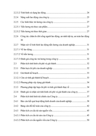 2.2.3.2 Tình hình sử dụng lao động ................................................................... 24
2.2.4 Năng suất lao động của công ty.............................................................. 25
2.2.5 Các hình thức trả lương của công ty....................................................... 27
2.2.5.1 Tiền lương trả theo sản phẩm................................................................. 27
2.2.5.2 Tiền lương trả theo thời gian.................................................................. 27
2.2.6 Công tác chăm lo đời sống người lao động, an ninh trật tự, an toàn lao động
30
2.2.7 Nhận xét về tình hình lao động tiền lương của doanh nghiệp................... 31
2.2.7.1 Về lao động.......................................................................................... 31
2.2.7.2 Về tiền lương........................................................................................ 31
2.2.7.3 Đánh giá công tác trả lương trong công ty .............................................. 32
2.3 Phân tích tình hình chi phí và giá thành.................................................. 32
2.3.1 Phân loại chi phí của doanh nghiệp ........................................................ 32
2.3.2 Giá thành kế hoạch................................................................................ 33
2.3.2.1 Căn cứ tính giá thành kế hoạch .............................................................. 33
2.3.2.2 Phương pháp xây dựng giá thành ........................................................... 34
2.3.3 Phương pháp tập hợp chi phí và tính giá thành thực tế ............................ 34
2.3.4 Đánh giá và nhận xét tình hình chi phí và giá thành của công ty.............. 37
2.4 Phân tích tình hình tài chính của Công ty ............................................... 37
2.4.1 Báo cáo kết quả hoạt động kinh doanh của doanh nghiệp ........................ 38
2.4.2 Bảng cân đối kế toán của công ty........................................................... 42
2.4.3 Phân tích cơ cấu tài sản nguồn vốn......................................................... 45
2.4.3.1 Phân tích cơ cấu tài sản của Công ty ...................................................... 45
2.4.3.2 Phân tích cơ cấu nguồn vốn của Công ty................................................ 50
 