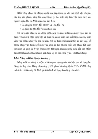 Trường ĐHKT & QTKD  Báo cáo thực tập tốt nghiệp
SV: Trần Đức Trung 25 Lớp: K8-QTKDTH C
Khối công nhân: Là những người trực tiếp tham gia vào quá trình vận chuyển,
tiêu thụ sản phẩm, hàng hóa của Công ty. Bộ phận này làm việc theo ca: 1 ca/
người/ ngày, 8h/ ca. Một ngày chia làm 2 ca:
+ Ca sáng: từ 7h30’ đến 11h30’ và 13h đến 17h
+ Ca đêm: từ 22h đến 7h sáng hôm sau
Có sự phân chia ca lao động một cách rõ ràng, ai làm ca ngày và ai làm ca
đêm. Thường là nhân viên bên kỹ thuật và công nhân sản xuất làm ca đêm, nhân
viên văn phòng chủ yếu làm ca ngày. Có sự luân phiên nhau thay ca làm việc, số
lượng nhân viên tương đối nên việc chia ca làm không mấy khó khăn, tiết kiệm
thời gian và giúp xử lý tốt những đơn đặt hàng, nhanh chóng cung cấp sản phẩm
đúng thời hạn cho khách hàng, giữ được uy tín của công ty đối với khách hàng.
2.2.4 Năng suất lao động của công ty
Năng suất lao động là một chỉ tiêu quan trọng phản ánh hiệu quả sử dụng lao
động tốt hay xấu. Hàng năm công ty Cổ phần Xi măng Quán Triều VVMI cũng
tính toán chỉ tiêu này để đánh giá tình hình sử dụng lao động của mình.
 