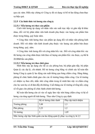 Trường ĐHKT & QTKD  Báo cáo thực tập tốt nghiệp
SV: Trần Đức Trung 27 Lớp: K8-QTKDTH C
qua các năm. Điều này chứng tỏ Công ty đã sử dụng và bố trí lao động chưa thực
sự hiệu quả.
2.2.5 Các hình thức trả lương của công ty
2.2.5.1 Tiền lương trả theo sản phẩm
Cách tính lương áp dụng với nhân viên sản xuất trực tiếp và gián tiếp là khác
nhau, đối với bộ phân nhân viên kinh doanh phụ thuộc vào lượng sản phẩm bán
được trong tháng, quý hoặc năm.
 Công thức tính lương theo sản phẩm áp dụng đối với nhân viên phòng kinh
doanh. Đối với nhân viên kinh doanh phụ thuộc vào lượng sản phẩm bán được
trong tháng, quý, năm.
 Công thức tính lương đối với công nhân bốc vác. Đối với công nhân bốc vác
thì lương của công nhân được tính theo số lượng sản phẩm bốc vác được, cụ thể là
20.000đ/tấn sản phẩm.
2.2.5.2 Tiền lương trả theo thời gian
Hình thức này áp dụng cho tất cả các phòng ban, bộ phận gián tiếp, bộ phận
Quản lý các đại lý, chi nhánh. Để trả lương công bằng và chính xác kế toán tiền
lương Công ty quản lý lao động sản xuất thông qua bảng chấm công. Hàng tháng,
phòng tổ chức hành chính giao cho các tổ trưởng bảng chấm công. Các tổ trưởng
có nhiệm vụ theo dõi, nhắc nhở công nhân trong tổ mình làm việc và chấm công
cho họ xem họ có đi làm đầy đủ không. Cuối tháng các tổ trưởng sẽ tổng kết, cộng
sổ rồi giao cho phòng tổ chức hành chính tính lương.
Kế toán tiền lương căn cứ vào số ngày làm việc trên bảng chấm công và hệ số
lương của từng người để tính lương. Theo như Công ty quy định:
Hệ số lương chức danh Phụ cấp trách nhiệm
Trưởng phòng 3,48 1,3
Phó phòng 3,23 1,2
Tổ trưởng 3 1,05
Mức lương cấp bậc bình quân của lao động quản lý phục vụ công ty là 2,5
 