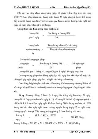 Trường ĐHKT & QTKD  Báo cáo thực tập tốt nghiệp
SV: Trần Đức Trung 28 Lớp: K8-QTKDTH C
Căn cứ vào bảng chấm công hàng ngày, bộ phận chấm công theo dõi từng
CBCNV. Mỗi công nhân mỗi tháng hoàn thành 26 ngày công sẽ được tính lương
đầy đủ một tháng, nếu làm vượt số ngày quy định sẽ được thưởng. Nếu nghỉ làm
thiếu số ngày công nhân sẽ bị trừ lương.
Công thức xác định lương theo thời gian:
Cách tính lương nghỉ phép:
Lương nghỉ
phép
=
Bậc lương x Lương BQ
26
x
Số ngày nghỉ
phép
Lương thời gian 1 tháng = Lương thời gian 1 ngày* Số ngày thực làm
Cơ sở phương pháp tính: Hàng ngày dựa vào ngày làm việc thực tế hoặc các
chứng từ giấy nghỉ phép, giấy ốm…để ghi vào bảng chấm công.
Cuốitháng, bộ phậnphụtráchviệc chấm công tiến hành cộng số công đi làm và
số côngchếđộđểlàmcơ sở cho việc thanhtoánlương từng người công bằng và chính
xác.
Ví dụ: Trưởng phòng A làm việc 1 ngày 8h, tháng này làm được 28 ngày,
trong đó có 2 ngày vào làm vào ngày lễ. Hệ số lương là 3,48 và hệ số phụ cấp trách
nhiệm là 1,3. Làm thêm ngày nghỉ lễ được hưởng 200% lương cơ bản và 100%
lương cơ bản cho ngày nghỉ được hưởng nguyên lương (ngày lễ tết nghỉ được
hưởng nguyên lương). Vậy lương trưởng phòng A được hưởng như sau:
Lương 1
ngày
=
(1,3 + 3,48) x 1150000
26
= 211.423 đồng
Lương 1 tháng = 211.423 x 28 + 211.423 x 2 x 300% = 7.188.382 đồng.
Lương thời
gian 1 ngày
=
Bậc lương x Lương BQ
26
Lương bình
quân của công
ty
=
Tổng lương nhân viên bán hàng
Tổng số công nhân công ty
 