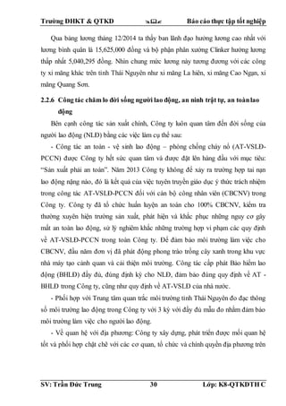 Trường ĐHKT & QTKD  Báo cáo thực tập tốt nghiệp
SV: Trần Đức Trung 30 Lớp: K8-QTKDTH C
Qua bảng lương tháng 12/2014 ta thấy ban lãnh đạo hưởng lương cao nhất với
lương bình quân là 15,625,000 đồng và bộ phận phân xưởng Clinker hưởng lương
thấp nhất 5,040,295 đồng. Nhìn chung mức lương này tương đương với các công
ty xi măng khác trên tỉnh Thái Nguyên như xi măng La hiên, xi măng Cao Ngạn, xi
măng Quang Sơn.
2.2.6 Công tác chăm lo đời sống người lao động, an ninh trật tự, an toànlao
động
Bên cạnh công tác sản xuất chính, Công ty luôn quan tâm đến đời sống của
người lao động (NLĐ) bằng các việc làm cụ thể sau:
- Công tác an toàn - vệ sinh lao động – phòng chống cháy nổ (AT-VSLĐ-
PCCN) được Công ty hết sức quan tâm và được đặt lên hàng đầu với mục tiêu:
“Sản xuất phải an toàn”. Năm 2013 Công ty không để xảy ra trường hợp tai nạn
lao động nặng nào, đó là kết quả của việc tuyên truyền giáo dục ý thức trách nhiệm
trong công tác AT-VSLĐ-PCCN đối với cán bộ công nhân viên (CBCNV) trong
Công ty. Công ty đã tổ chức huấn luyện an toàn cho 100% CBCNV, kiểm tra
thường xuyên hiện trường sản xuất, phát hiện và khắc phục những nguy cơ gây
mất an toàn lao động, sử lý nghiêm khắc những trường hợp vi phạm các quy định
về AT-VSLĐ-PCCN trong toàn Công ty. Để đảm bảo môi trường làm việc cho
CBCNV, đầu năm đơn vị đã phát động phong trào trồng cây xanh trong khu vực
nhà máy tạo cảnh quan và cải thiện môi trường. Công tác cấp phát Bảo hiểm lao
động (BHLĐ) đầy đủ, đúng định kỳ cho NLĐ, đảm bảo đúng quy định về AT -
BHLĐ trong Công ty, cũng như quy định về AT-VSLĐ của nhà nước.
- Phối hợp với Trung tâm quan trắc môi trường tỉnh Thái Nguyên đo đạc thông
số môi trường lao động trong Công ty với 3 kỳ với đầy đủ mẫu đo nhằm đảm bảo
môi trường làm việc cho người lao động.
- Về quan hệ với địa phương: Công ty xây dựng, phát triển được mối quan hệ
tốt và phối hợp chặt chẽ với các cơ quan, tổ chức và chính quyền địa phương trên
 