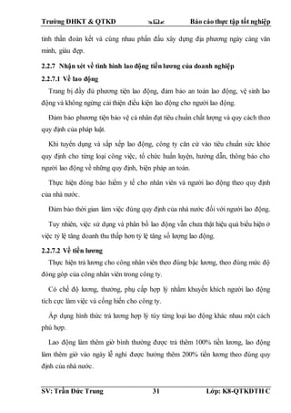 Trường ĐHKT & QTKD  Báo cáo thực tập tốt nghiệp
SV: Trần Đức Trung 31 Lớp: K8-QTKDTH C
tinh thần đoàn kết và cùng nhau phấn đấu xây dựng địa phương ngày càng văn
minh, giàu đẹp.
2.2.7 Nhận xét về tình hình lao động tiền lương của doanh nghiệp
2.2.7.1 Về lao động
Trang bị đầy đủ phương tiện lao động, đảm bảo an toàn lao động, vệ sinh lao
động và không ngừng cải thiện điều kiện lao động cho người lao động.
Đảm bảo phương tiện bảo vệ cá nhân đạt tiêu chuẩn chất lượng và quy cách theo
quy định của pháp luật.
Khi tuyển dụng và sắp xếp lao động, công ty căn cứ vào tiêu chuẩn sức khỏe
quy định cho từng loại công việc, tổ chức huấn luyện, hướng dẫn, thông báo cho
người lao động về những quy định, biện pháp an toàn.
Thực hiện đóng bảo hiểm y tế cho nhân viên và người lao động theo quy định
của nhà nước.
Đảm bảo thời gian làm việc đúng quy định của nhà nước đối với người lao động.
Tuy nhiên, việc sử dụng và phân bố lao động vẫn chưa thật hiệu quả biểu hiện ở
việc tỷ lệ tăng doanh thu thấp hơn tỷ lệ tăng số lượng lao động.
2.2.7.2 Về tiền lương
Thực hiện trả lương cho công nhân viên theo đúng bậc lương, theo đúng mức độ
đóng góp của công nhân viên trong công ty.
Có chế độ lương, thưởng, phụ cấp hợp lý nhằm khuyến khích người lao động
tích cực làm việc và cống hiến cho công ty.
Áp dụng hình thức trả lương hợp lý tùy từng loại lao động khác nhau một cách
phù hợp.
Lao động làm thêm giờ bình thường được trả thêm 100% tiền lương, lao động
làm thêm giờ vào ngày lễ nghỉ được hưởng thêm 200% tiền lương theo đúng quy
định của nhà nước.
 