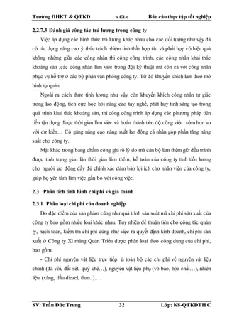 Trường ĐHKT & QTKD  Báo cáo thực tập tốt nghiệp
SV: Trần Đức Trung 32 Lớp: K8-QTKDTH C
2.2.7.3 Đánh giá công tác trả lương trong công ty
Việc áp dụng các hình thức trả lương khác nhau cho các đối tượng như vậy đã
có tác dụng nâng cao ý thức trách nhiệm tinh thần hợp tác và phối hợp có hiệu quả
không những giữa các công nhân thi công công trình, các công nhân khai thác
khoáng sản ,các công nhân làm việc trong đội kỹ thuật mà còn cả với công nhân
phục vụ hỗ trợ ở các bộ phận văn phòng công ty. Từ đó khuyến khích làm theo mô
hình tự quản.
Ngoài ra cách thức tính lương như vậy còn khuyến khích công nhân tự giác
trong lao động, tích cực học hỏi nâng cao tay nghề, phát huy tính sáng tạo trong
quá trình khai thác khoáng sản, thi công công trình áp dụng các phương pháp tiên
tiến tận dụng được thời gian làm việc và hoàn thành tiến độ công việc sớm hơn so
với dự kiến… Cố gắng nâng cao năng suất lao động cá nhân góp phần tăng năng
suất cho công ty.
Mặt khác trong bảng chấm công ghi rõ lý do mà cán bộ làm thêm giờ đều tránh
được tình trạng gian lận thời gian làm thêm, kế toán của công ty tính tiền lương
cho người lao động đầy đủ chính xác đảm bảo lợi ích cho nhân viên của công ty,
giúp họ yên tâm làm việc gắn bó với công việc.
2.3 Phân tích tình hình chi phí và giá thành
2.3.1 Phân loại chi phí của doanh nghiệp
Do đặc điểm của sản phẩm cũng như quá trình sản xuất mà chi phí sản xuất của
công ty bao gồm nhiều loại khác nhau. Tuy nhiên để thuận tiện cho công tác quản
lý, hạch toán, kiểm tra chi phí cũng như việc ra quyết định kinh doanh, chi phí sản
xuất ở Công ty Xi măng Quán Triều được phân loại theo công dụng của chi phí,
bao gồm:
- Chi phí nguyên vật liệu trực tiếp: là toàn bộ các chi phí về nguyên vật liệu
chính (đá vôi, đất sét, quỳ khê…), nguyên vật liệu phụ (vỏ bao, hóa chất…), nhiên
liệu (xăng, dầu diezel, than..)….
 