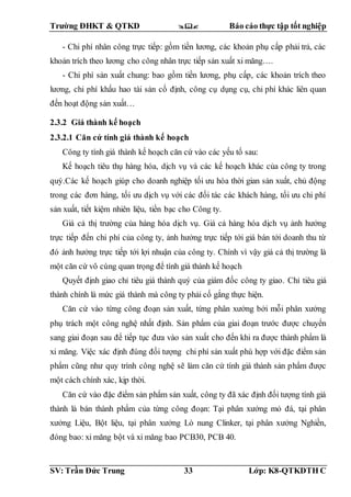Trường ĐHKT & QTKD  Báo cáo thực tập tốt nghiệp
SV: Trần Đức Trung 33 Lớp: K8-QTKDTH C
- Chi phí nhân công trực tiếp: gồm tiền lương, các khoản phụ cấp phải trả, các
khoản trích theo lương cho công nhân trực tiếp sản xuất xi măng….
- Chi phí sản xuất chung: bao gồm tiền lương, phụ cấp, các khoản trích theo
lương, chi phí khấu hao tài sản cố định, công cụ dụng cụ, chi phí khác liên quan
đến hoạt động sản xuất…
2.3.2 Giá thành kế hoạch
2.3.2.1 Căn cứ tính giá thành kế hoạch
Công ty tính giá thành kế hoạch căn cứ vào các yếu tố sau:
Kế hoạch tiêu thụ hàng hóa, dịch vụ và các kế hoạch khác của công ty trong
quý.Các kế hoạch giúp cho doanh nghiệp tối ưu hóa thời gian sản xuất, chủ động
trong các đơn hàng, tối ưu dịch vụ với các đối tác các khách hàng, tối ưu chi phí
sản xuất, tiết kiệm nhiên liệu, tiền bạc cho Công ty.
Giá cả thị trường của hàng hóa dịch vụ. Giá cả hàng hóa dịch vụ ảnh hưởng
trực tiếp đến chi phí của công ty, ảnh hưởng trực tiếp tới giá bán tới doanh thu từ
đó ảnh hưởng trực tiếp tới lợi nhuận của công ty. Chính vì vậy giá cả thị trường là
một căn cứ vô cùng quan trọng để tính giá thành kế hoạch
Quyết định giao chỉ tiêu giá thành quý của giám đốc công ty giao. Chỉ tiêu giá
thành chính là mức giá thành mà công ty phải cố gắng thực hiện.
Căn cứ vào từng công đoạn sản xuất, từng phân xưởng bởi mỗi phân xưởng
phụ trách một công nghệ nhất định. Sản phẩm của giai đoạn trước được chuyển
sang giai đoạn sau để tiếp tục đưa vào sản xuất cho đến khi ra được thành phẩm là
xi măng. Việc xác định đúng đối tượng chi phí sản xuất phù hợp với đặc điểm sản
phẩm cũng như quy trình công nghệ sẽ làm căn cứ tính giá thành sản phẩm được
một cách chính xác, kịp thời.
Căn cứ vào đặc điểm sản phẩm sản xuất, công ty đã xác định đối tượng tính giá
thành là bán thành phẩm của từng công đoạn: Tại phân xưởng mỏ đá, tại phân
xưởng Liệu, Bột liệu, tại phân xưởng Lò nung Clinker, tại phân xưởng Nghiền,
đóng bao: xi măng bột và xi măng bao PCB30, PCB 40.
 