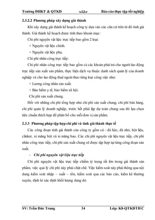 Trường ĐHKT & QTKD  Báo cáo thực tập tốt nghiệp
SV: Trần Đức Trung 34 Lớp: K8-QTKDTH C
2.3.2.2 Phương pháp xây dựng giá thành
Khi xây dựng giá thành kế hoạch công ty dựa vào các căn cứ trên từ đó tính giá
thành. Giá thành kế hoạch được tính theo khoản mục:
Chi phí nguyên vật liệu trực tiếp bao gồm 2 loại:
+ Nguyên vật liệu chính.
+ Nguyên vật liệu phụ.
Chi phí nhân công trực tiếp:
Chi phí nhân công trực tiếp bao gồm cả các khoản phải trả cho người lao động
trực tiếp sản xuất sản phẩm, thực hiện dịch vụ thuộc danh sách quản lý của doanh
nghiệp và cho lao động thuê ngoài theo từng loại công việc như:
+ Lương công nhân sản xuất.
+ Bảo hiểm y tế, bảo hiểm xã hội.
Chi phí sản xuất chung.
Đối với những chi phí tổng hợp như chi phí sản xuất chung, chi phí bán hàng,
chi phí quản lý doanh nghiệp, trước hết phải lập dự toán chung sau đó lựa chọn
tiêu chuẩn thích hợp để phân bổ cho mỗi đơn vị sản phẩm.
2.3.3 Phương pháp tập hợp chi phí và tính giá thành thực tế
Các công đoạn tính giá thành của công ty gồm có : đá hộc, đá nhỏ, bột liệu,
clinker, xi măng bột và xi măng bao. Các chi phí nguyên vật liệu trực tiếp, chi phí
nhân công trực tiếp, chi phí sản xuất chung sẽ được tập hợp tại từng công đoạn sản
xuất.
- Chi phí nguyên vật liệu trực tiếp
Chi phí nguyên vật liệu trực tiếp chiếm tỷ trọng rất lớn trong giá thành sản
phẩm, việc quả lý chi phí này phải chặt chẽ. Việc kiểm soát này phải thông qua nội
dung kiểm soát nhập – xuất – tồn, kiểm soát qua các báo cáo, kiểm kê thường
xuyên, định kì xác định khối lượng dang dở.
 