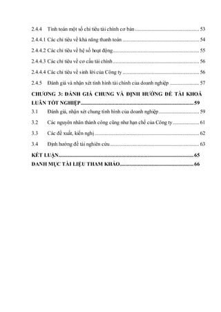 2.4.4 Tính toán một số chỉ tiêu tài chính cơ bản .............................................. 53
2.4.4.1 Các chỉ tiêu về khả năng thanh toán ....................................................... 54
2.4.4.2 Các chỉ tiêu về hệ số hoạt động.............................................................. 55
2.4.4.3 Các chỉ tiêu về cơ cấu tài chính.............................................................. 56
2.4.4.4 Các chỉ tiêu về sinh lời của Công ty ....................................................... 56
2.4.5 Đánh giá và nhận xét tình hình tài chính của doanh nghiệp ..................... 57
CHƯƠNG 3: ĐÁNH GIÁ CHUNG VÀ ĐỊNH HƯỚNG ĐỀ TÀI KHOÁ
LUÂN TỐT NGHIỆP.................................................................................59
3.1 Đánh giá, nhận xét chung tình hình của doanh nghiệp............................. 59
3.2 Các nguyên nhân thành công cũng như hạn chế của Công ty................... 61
3.3 Các đề xuất, kiến nghị ........................................................................... 62
3.4 Định hướng đề tài nghiên cứu................................................................ 63
KẾT LUẬN.................................................................................................65
DANH MỤC TÀI LIỆU THAM KHẢO.....................................................66
 