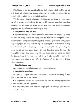 Trường ĐHKT & QTKD  Báo cáo thực tập tốt nghiệp
SV: Trần Đức Trung 35 Lớp: K8-QTKDTH C
Chi phí nguyên vật liệu trực tiếp phải xác định bởi đơn giá vật tư. Đơn giá vật
tư là giá ghi trên hóa đơn hợp lệ cộng với chi phí vận chuyển, bốc xếp,… Giá vật
tư phải phù hợp với giá thực tế tại thời điểm ghi sổ.
Việc hạch toán chính xác và đầy đủ chi phí nguyên vật liệu có tầm quan trọng
đặc biệt trong việc xác định lượng tiêu hao vật chất trong sản xuất và đảm bảo tính
chính xác của giá thành sản phẩm. Vì vậy phải hạch toán khoản mục chi phí
nguyên vật liệu trực tiếp cho các đối tượng sử dụng.
- Chi phí nhân công trực tiếp
Chi phí nhân công trực tiếp bao gồm tiền lương và các khoản phụ cấp mang
tính chất tiền lương phải trả cho công nhân trực tiếp sản xuất sản phẩm và các
khoản trích theo lương của công nhân trực tiếp sản xuất. Tại mỗi phân xưởng, ngày
công lao động của các công nhân trực tiếp sản xuất được theo dõi bởi các tổ trưởng
sản xuất của các phân xưởng thông qua bảng chấm công. Cuối tháng kế toán phân
xưởng căn cứ vào bảng chấm công để lập bảng thanh toán lương cho nhân viên
trong phân xưởng. Bảng chấm công và bảng thanh toán tiền lương này được
chuyển qua phòng tổ chức lao động - tiền lương để kiểm tra và ký duyệt. Sau đó
được chuyển sang phòng kế toán. Kế toán tiền lương một lần nữa kiểm tra để làm
thủ tục thanh toán.
- Chi phí sử dụng máy.
Bao gồm các chi phí khấu hao máy móc, chi phí nhiên liệu...
- Chi phí sản xuất chung.
Bao gồm các chi phí lương nhân viên quản lý, khoản trích bảo hiểm y tế, bảo
hiểm xã hội, khấu hao tài sản cố định…
Các chi phí mua ngoài là các khoản chi phí sửa chữa nhỏ, thường xuyên tài sản
cố định, máy móc, chi phí điện nước…
Các chi phí này được hạch toán theo chi phí phát sinh và được hạch toán vào
báo cáo thanh toán.
 