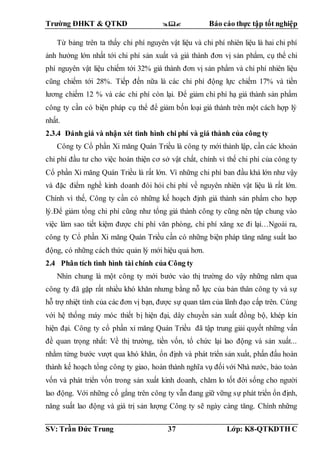 Trường ĐHKT & QTKD  Báo cáo thực tập tốt nghiệp
SV: Trần Đức Trung 37 Lớp: K8-QTKDTH C
Từ bảng trên ta thấy chi phí nguyên vật liệu và chi phí nhiên liệu là hai chi phí
ảnh hưởng lớn nhất tới chi phí sản xuất và giá thành đơn vị sản phẩm, cụ thể chi
phí nguyên vật liệu chiếm tới 32% giá thành đơn vị sản phẩm và chi phí nhiên liệu
cũng chiếm tới 28%. Tiếp đến nữa là các chi phí động lực chiếm 17% và tiền
lương chiếm 12 % và các chi phí còn lại. Để giảm chi phí hạ giá thành sản phẩm
công ty cần có biện pháp cụ thể để giảm bốn loại giá thành trên một cách hợp lý
nhất.
2.3.4 Đánh giá và nhận xét tình hình chi phí và giá thành của công ty
Công ty Cổ phần Xi măng Quán Triều là công ty mới thành lập, cần các khoản
chi phí đầu tư cho việc hoàn thiện cơ sở vật chất, chính vì thế chi phí của công ty
Cổ phần Xi măng Quán Triều là rất lớn. Vì những chi phí ban đầu khá lớn như vậy
và đặc điểm nghề kinh doanh đòi hỏi chi phí về nguyên nhiên vật liệu là rất lớn.
Chính vì thế, Công ty cần có những kế hoạch định giá thành sản phẩm cho hợp
lý.Để giảm tổng chi phí cũng như tổng giá thành công ty cũng nên tập chung vào
việc làm sao tiết kiệm được chi phí văn phòng, chi phí xăng xe đi lại…Ngoài ra,
công ty Cổ phần Xi măng Quán Triều cần có những biện pháp tăng năng suất lao
động, có những cách thức quản lý mới hiệu quả hơn.
2.4 Phân tích tình hình tài chính của Công ty
Nhìn chung là một công ty mới bước vào thị trường do vậy những năm qua
công ty đã gặp rất nhiều khó khăn nhưng bằng nỗ lực của bản thân công ty và sự
hỗ trợ nhiệt tình của các đơn vị bạn, được sự quan tâm của lãnh đạo cấp trên. Cùng
với hệ thống máy móc thiết bị hiện đại, dây chuyền sản xuất đồng bộ, khép kín
hiện đại. Công ty cổ phần xi măng Quán Triều đã tập trung giải quyết những vấn
đề quan trọng nhất: Về thị trường, tiền vốn, tổ chức lại lao động và sản xuất...
nhằm từng bước vượt qua khó khăn, ổn định và phát triển sản xuất, phấn đấu hoàn
thành kế hoạch tổng công ty giao, hoàn thành nghĩa vụ đối với Nhà nước, bảo toàn
vốn và phát triển vốn trong sản xuất kinh doanh, chăm lo tốt đời sống cho người
lao động. Với những cố gắng trên công ty vẫn đang giữ vững sự phát triển ổn định,
năng suất lao động và giá trị sản lượng Công ty sẽ ngày càng tăng. Chính những
 
