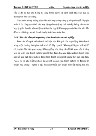 Trường ĐHKT & QTKD  Báo cáo thực tập tốt nghiệp
SV: Trần Đức Trung 38 Lớp: K8-QTKDTH C
yếu tố đó đã tạo cho Công ty vững bước trước sự cạnh tranh khốc liệt của thị
trường vật liệu xây dựng.
Tuy nhiên trong những năm đầu mới hoạt động công ty chấp nhận lỗ. Nguyên
nhân là do công ty mới đi vào hoạt động chưa thật sự tính toán kỹ lưỡng và cân đối
hợp lý giữa thu chi, chưa thật sự tính toán hợp lý khâu nguyên vật liệu đầu vào dẫn
đến chi phí tăng cao mà doanh thu lại thấp hơn nhiều lần.
2.4.1 Báo cáo kếtquả hoạt động kinh doanh của doanh nghiệp
Báo cáo kết quả kinh doanh thể hiện các kết quả của hoạt động kinh doanh
trong một khoảng thời gian nhất định. Ở đây cụm từ “khoảng thời gian nhất định”
có ý nghĩa đặc biệt quan trọng. Không giống như bảng cân đối kế toán, vốn là bảng
tóm tắt vị trí của doanh nghiệp tại một thời điểm, báo cáo kết quả kinh doanh phản
ánh kết quả tích lũy của hoạt động kinh doanh trong một khung thời gian xác định.
Ngoài ra, nó cho biết liệu hoạt động kinh doanh của doanh nghiệp có đem lại lợi
nhuận hay không - nghĩa là liệu thu nhập thuần (lợi nhuận thực tế) dương hay âm.
 