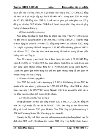 Trường ĐHKT & QTKD  Báo cáo thực tập tốt nghiệp
SV: Trần Đức Trung 41 Lớp: K8-QTKDTH C
tyđạt gần 126 tỷ đồng. Năm 2012 lợi nhuận của công ty âm 35.241.845.602 đồng
tới năm 2013 lợi nhuận tiếp tục âm là 67.494.410.741 đồng, năm 2014 lợi nhuận
đạt 125.806.269 đồng.Năm 2013 do doanh thu sụt giảm quá nhiều giảm hơn 102 tỷ
đồng so với năm 2012, tới năm 2014 doanh thu đã tăng trở lại chứng tỏ sự cố gắng
không hề nhỏ của Công ty.
- Đối với hoạt động tài chính:
Năm 2012, thu nhập từ hoạt động tài chính của công ty là 876.712.612 đồng,
chi phí từ hoạt động tài chính là 114.838.802.216 đồng. Năm 2013, tổng thu nhập
từ hoạt động tài chính là 1.446.884.022 đồng tăng 65,04% so với năm 2012, trong
khi chi phí hoạt động tài chính trong năm là 91.846.675.495 đồng, giảm đi 20,02%
so với năm 2012. Như vậy năm 2013 hoạt động tài chính đã mang lại một phần
không nhỏ cho Công ty.
Năm 2014 công ty có khoản thu từ hoạt động tài chính là 32.008.847 đồng
giảm đi 97,79% so với năm 2013, tuy nhiên chi phí hoạt động tài chính trong năm
này cũng giảm nhưng không đáng kể là 79.969.379.280 đồng, giảm 12,93%.
Doanh thu giảm quá nhiều trong khi chi phí giảm không đáng kể làm giảm lợi
nhuận chung cho toàn Công ty.
- Đối với các hoạt động khác
Năm 2012 Lợi nhuận khác của công ty là 2.506.919.845 đồng tới năm 2013 lợi
nhuận khác của công ty giảm còn âm 3.525.801.817 đồng, năm 2014 lợi nhuận
khác của công ty là 447.697.667 đồng. Nguyên nhân là do doanh thu khác và chi
phí khác biến động làm ảnh hưởng tới lợi nhuận.
- Lợi nhuận sau thuế của Công ty
Tổng lợi nhuận sau thuế của công ty năm 2012 là âm 32.734.925.757 đồng tới
năm 2013 lợi nhuận tiếp tục âm là 71.020.212.588. Do công ty mới đi vào hoạt
động và doanh thu năm 2013 giảm 18,66%. Năm 2014 công ty lợi nhuận dương là
573.503.936 đồng là năm đầu tiên công ty làm ăn có lãi.
Qua đây ta thấy tình hình sản xuất kinh doanh của công ty đang dần đi vào ổn
định năm 2012 và 2013 lợi nhuận âm và năm 2014 công ty đã đạt lợi nhuận dương.
 