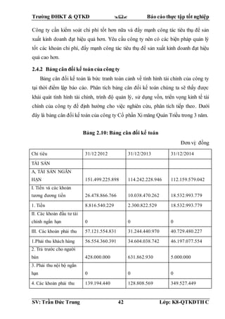 Trường ĐHKT & QTKD  Báo cáo thực tập tốt nghiệp
SV: Trần Đức Trung 42 Lớp: K8-QTKDTH C
Công ty cần kiểm soát chi phí tốt hơn nữa và đẩy mạnh công tác tiêu thụ để sản
xuất kinh doanh đạt hiệu quả hơn. Yêu cầu công ty nên có các biện pháp quản lý
tốt các khoản chi phí, đẩy mạnh công tác tiêu thụ để sản xuất kinh doanh đạt hiệu
quả cao hơn.
2.4.2 Bảng cân đối kế toán của công ty
Bảng cân đối kế toán là bức tranh toàn cảnh về tình hình tài chính của công ty
tại thời điểm lập báo cáo. Phân tích bảng cân đối kế toán chúng ta sẽ thấy được
khái quát tình hình tài chính, trình độ quản lý, sử dụng vốn, triển vọng kinh tế tài
chính của công ty để định hướng cho việc nghiên cứu, phân tích tiếp theo. Dưới
đây là bảng cân đối kế toán của công ty Cổ phần Xi măng Quán Triều trong 3 năm.
Bảng 2.10: Bảng cân đối kế toán
Đơn vị: đồng
Chỉ tiêu 31/12 2012 31/12/2013 31/12/2014
TÀI SẢN
A, TÀI SẢN NGẮN
HẠN 151.499.225.898 114.242.228.946 112.159.579.042
I. Tiền và các khoản
tương đương tiền 26.478.866.766 10.038.470.262 18.532.993.779
1. Tiền 8.816.540.229 2.300.822.529 18.532.993.779
II. Các khoản đầu tư tài
chính ngắn hạn 0 0 0
III. Các khoản phải thu 57.121.554.831 31.244.440.970 40.729.480.227
1.Phải thu khách hàng 56.554.360.391 34.604.038.742 46.197.077.554
2. Trả trước cho người
bán 428.000.000 631.862.930 5.000.000
3. Phải thu nội bộ ngắn
hạn 0 0 0
4. Các khoản phải thu 139.194.440 128.808.569 349.527.449
 