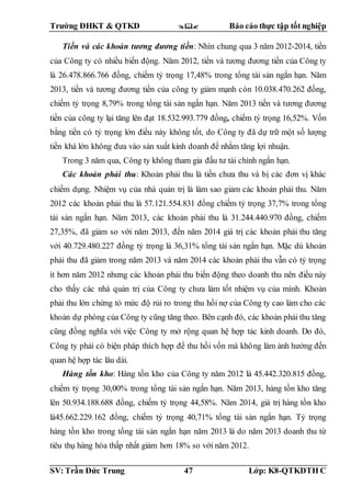 Trường ĐHKT & QTKD  Báo cáo thực tập tốt nghiệp
SV: Trần Đức Trung 47 Lớp: K8-QTKDTH C
Tiền và các khoản tương đương tiền: Nhìn chung qua 3 năm 2012-2014, tiền
của Công ty có nhiều biến động. Năm 2012, tiền và tương đương tiền của Công ty
là 26.478.866.766 đồng, chiếm tỷ trọng 17,48% trong tổng tài sản ngắn hạn. Năm
2013, tiền và tương đương tiền của công ty giảm mạnh còn 10.038.470.262 đồng,
chiếm tỷ trọng 8,79% trong tổng tài sản ngắn hạn. Năm 2013 tiền và tương đương
tiền của công ty lại tăng lên đạt 18.532.993.779 đồng, chiếm tỷ trọng 16,52%. Vốn
bằng tiền có tỷ trọng lớn điều này không tốt, do Công ty đã dự trữ một số lượng
tiền khá lớn không đưa vào sản xuất kinh doanh để nhằm tăng lợi nhuận.
Trong 3 năm qua, Công ty không tham gia đầu tư tài chính ngắn hạn.
Các khoản phải thu: Khoản phải thu là tiền chưa thu và bị các đơn vị khác
chiếm dụng. Nhiệm vụ của nhà quản trị là làm sao giảm các khoản phải thu. Năm
2012 các khoản phải thu là 57.121.554.831 đồng chiếm tỷ trọng 37,7% trong tổng
tài sản ngắn hạn. Năm 2013, các khoản phải thu là 31.244.440.970 đồng, chiếm
27,35%, đã giảm so với năm 2013, đến năm 2014 giá trị các khoản phải thu tăng
với 40.729.480.227 đồng tỷ trọng là 36,31% tổng tài sản ngắn hạn. Mặc dù khoản
phải thu đã giảm trong năm 2013 và năm 2014 các khoản phải thu vẫn có tỷ trọng
ít hơn năm 2012 nhưng các khoản phải thu biến động theo doanh thu nên điều này
cho thấy các nhà quản trị của Công ty chưa làm tốt nhiệm vụ của mình. Khoản
phải thu lớn chứng tỏ mức độ rủi ro trong thu hồi nợ của Công ty cao làm cho các
khoản dự phòng của Công ty cũng tăng theo. Bên cạnh đó, các khoản phải thu tăng
cũng đồng nghĩa với việc Công ty mở rộng quan hệ hợp tác kinh doanh. Do đó,
Công ty phải có biện pháp thích hợp để thu hồi vốn mà không làm ảnh hưởng đến
quan hệ hợp tác lâu dài.
Hàng tồn kho: Hàng tồn kho của Công ty năm 2012 là 45.442.320.815 đồng,
chiếm tỷ trọng 30,00% trong tổng tài sản ngắn hạn. Năm 2013, hàng tồn kho tăng
lên 50.934.188.688 đồng, chiếm tỷ trọng 44,58%. Năm 2014, giá trị hàng tồn kho
là45.662.229.162 đồng, chiếm tỷ trọng 40,71% tổng tài sản ngắn hạn. Tỷ trọng
hàng tồn kho trong tổng tài sản ngắn hạn năm 2013 là do năm 2013 doanh thu từ
tiêu thụ hàng hóa thấp nhất giảm hơn 18% so với năm 2012.
 