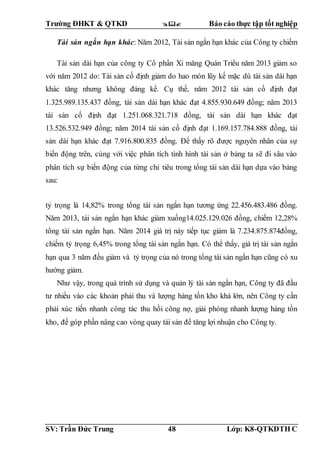 Trường ĐHKT & QTKD  Báo cáo thực tập tốt nghiệp
SV: Trần Đức Trung 48 Lớp: K8-QTKDTH C
Tài sản ngắn hạn khác: Năm 2012, Tài sản ngắn hạn khác của Công ty chiếm
tỷ trọng là 14,82% trong tổng tài sản ngắn hạn tương ứng 22.456.483.486 đồng.
Năm 2013, tài sản ngắn hạn khác giảm xuống14.025.129.026 đồng, chiếm 12,28%
tổng tài sản ngắn hạn. Năm 2014 giá trị này tiếp tục giảm là 7.234.875.874đồng,
chiếm tỷ trọng 6,45% trong tổng tài sản ngắn hạn. Có thể thấy, giá trị tài sản ngắn
hạn qua 3 năm đều giảm và tỷ trọng của nó trong tổng tài sản ngắn hạn cũng có xu
hướng giảm.
Như vậy, trong quá trình sử dụng và quản lý tài sản ngắn hạn, Công ty đã đầu
tư nhiều vào các khoản phải thu và lượng hàng tồn kho khá lớn, nên Công ty cần
phải xúc tiến nhanh công tác thu hồi công nợ, giải phóng nhanh lượng hàng tồn
kho, để góp phần nâng cao vòng quay tài sản để tăng lợi nhuận cho Công ty.
Tài sản dài hạn của công ty Cổ phần Xi măng Quán Triều năm 2013 giảm so
với năm 2012 do: Tài sản cố định giảm do hao mòn lũy kế mặc dù tài sản dài hạn
khác tăng nhưng không đáng kể. Cụ thể, năm 2012 tài sản cố định đạt
1.325.989.135.437 đồng, tài sản dài hạn khác đạt 4.855.930.649 đồng; năm 2013
tài sản cố định đạt 1.251.068.321.718 đồng, tài sản dài hạn khác đạt
13.526.532.949 đồng; năm 2014 tài sản cố định đạt 1.169.157.784.888 đồng, tài
sản dài hạn khác đạt 7.916.800.835 đồng. Để thấy rõ được nguyên nhân của sự
biến động trên, cùng với việc phân tích tình hình tài sản ở bảng ta sẽ đi sâu vào
phân tích sự biến động của từng chỉ tiêu trong tổng tài sản dài hạn dựa vào bảng
sau:
 