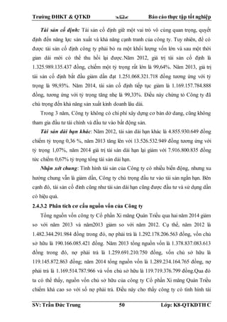 Trường ĐHKT & QTKD  Báo cáo thực tập tốt nghiệp
SV: Trần Đức Trung 50 Lớp: K8-QTKDTH C
Tài sản cố định: Tài sản cố định giữ một vai trò vô cùng quan trọng, quyết
định đến năng lực sản xuất và khả năng cạnh tranh của công ty. Tuy nhiên, để có
được tài sản cố định công ty phải bỏ ra một khối lượng vốn lớn và sau một thời
gian dài mới có thể thu hồi lại được.Năm 2012, giá trị tài sản cố định là
1.325.989.135.437 đồng, chiếm một tỷ trọng rất lớn là 99,64%. Năm 2013, giá trị
tài sản cố định bắt đầu giảm dần đạt 1.251.068.321.718 đồng tương ứng với tỷ
trọng là 98,93%. Năm 2014, tài sản cố định tiếp tục giảm là 1.169.157.784.888
đồng, tương ứng với tỷ trọng tăng nhẹ là 99,33%. Điều này chứng tỏ Công ty đã
chú trọng đến khả năng sản xuất kinh doanh lâu dài.
Trong 3 năm, Công ty không có chi phí xây dựng cơ bản dở dang, cũng không
tham gia đầu tư tài chính và đầu tư vào bất động sản.
Tài sản dài hạn khác: Năm 2012, tài sản dài hạn khác là 4.855.930.649 đồng
chiếm tỷ trọng 0,36 %, năm 2013 tăng lên với 13.526.532.949 đồng tương ứng với
tỷ trọng 1,07%, năm 2014 giá trị tài sản dài hạn lại giảm với 7.916.800.835 đồng
tức chiếm 0,67% tỷ trọng tổng tài sản dài hạn.
Nhận xét chung: Tình hình tài sản của Công ty có nhiều biến động, nhưng xu
hướng chung vẫn là giảm dần, Công ty chú trọng đầu tư vào tài sản ngắn hạn. Bên
cạnh đó, tài sản cố đinh cũng như tài sản dài hạn cũng được đầu tư và sử dụng dần
có hiệu quả.
2.4.3.2 Phân tích cơ cấu nguồn vốn của Công ty
Tổng nguồn vốn công ty Cổ phần Xi măng Quán Triều qua hai năm 2014 giảm
so với năm 2013 và năm2013 giảm so với năm 2012. Cụ thể, năm 2012 là
1.482.344.291.984 đồng trong đó, nợ phải trả là 1.292.178.206.563 đồng, vốn chủ
sở hữu là 190.166.085.421 đồng. Năm 2013 tổng nguồn vốn là 1.378.837.083.613
đồng trong đó, nợ phải trả là 1.259.691.210.750 đồng, vốn chủ sở hữu là
119.145.872.863 đồng; năm 2014 tổng nguồn vốn là 1.289.234.164.765 đồng, nợ
phải trả là 1.169.514.787.966 và vốn chủ sở hữu là 119.719.376.799 đồng.Qua đó
ta có thể thấy, nguồn vốn chủ sở hữu của công ty Cổ phần Xi măng Quán Triều
chiếm khá cao so với số nợ phải trả. Điều này cho thấy công ty có tình hình tài
 