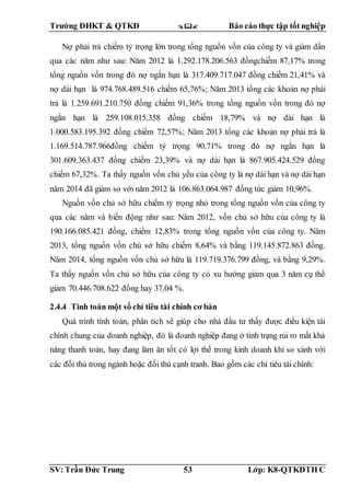 Trường ĐHKT & QTKD  Báo cáo thực tập tốt nghiệp
SV: Trần Đức Trung 53 Lớp: K8-QTKDTH C
Nợ phải trả chiếm tỷ trọng lớn trong tổng nguồn vốn của công ty và giảm dần
qua các năm như sau: Năm 2012 là 1.292.178.206.563 đồngchiếm 87,17% trong
tổng nguồn vốn trong đó nợ ngắn hạn là 317.409.717.047 đồng chiếm 21,41% và
nợ dài hạn là 974.768.489.516 chiếm 65,76%; Năm 2013 tổng các khoản nợ phải
trả là 1.259.691.210.750 đồng chiếm 91,36% trong tổng nguồn vốn trong đó nợ
ngắn hạn là 259.108.015.358 đồng chiếm 18,79% và nợ dài hạn là
1.000.583.195.392 đồng chiếm 72,57%; Năm 2013 tổng các khoản nợ phải trả là
1.169.514.787.966đồng chiếm tỷ trọng 90,71% trong đó nợ ngắn hạn là
301.609.363.437 đồng chiếm 23,39% và nợ dài hạn là 867.905.424.529 đồng
chiếm 67,32%. Ta thấy nguồn vốn chủ yếu của công ty là nợ dài hạn và nợ dài hạn
năm 2014 đã giảm so với năm 2012 là 106.863.064.987 đồng tức giảm 10,96%.
Nguồn vốn chủ sở hữu chiếm tỷ trọng nhỏ trong tổng nguồn vốn của công ty
qua các năm và biến động như sau: Năm 2012, vốn chủ sở hữu của công ty là
190.166.085.421 đồng, chiếm 12,83% trong tổng nguồn vốn của công ty. Năm
2013, tổng nguồn vốn chủ sở hữu chiếm 8,64% và bằng 119.145.872.863 đồng.
Năm 2014, tổng nguồn vốn chủ sở hữu là 119.719.376.799 đồng, và bằng 9,29%.
Ta thấy nguồn vốn chủ sở hữu của công ty có xu hướng giảm qua 3 năm cụ thể
giảm 70.446.708.622 đồng hay 37,04 %.
2.4.4 Tính toán một số chỉ tiêu tài chính cơ bản
Quá trình tính toán, phân tích sẽ giúp cho nhà đầu tư thấy được điều kiện tài
chính chung của doanh nghiệp, đó là doanh nghiệp đang ở tình trạng rủi ro mất khả
năng thanh toán, hay đang làm ăn tốt có lợi thế trong kinh doanh khi so sánh với
các đối thủ trong ngành hoặc đối thủ cạnh tranh. Bao gồm các chỉ tiêu tài chính:
 