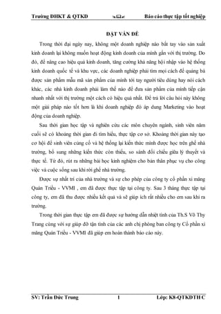 Trường ĐHKT & QTKD  Báo cáo thực tập tốt nghiệp
SV: Trần Đức Trung 1 Lớp: K8-QTKDTH C
ĐẶT VẤN ĐỀ
Trong thời đại ngày nay, không một doanh nghiệp nào bắt tay vào sản xuất
kinh doanh lại không muốn hoạt động kinh doanh của mình gắn với thị trường. Do
đó, để nâng cao hiệu quả kinh doanh, tăng cường khả năng hội nhập vào hệ thống
kinh doanh quốc tế và khu vực, các doanh nghiệp phải tìm mọi cách để quảng bá
được sản phẩm mẫu mã sản phẩm của mình tới tay người tiêu dùng hay nói cách
khác, các nhà kinh doanh phải làm thế nào để đưa sản phẩm của mình tiếp cận
nhanh nhất với thị trường một cách có hiệu quả nhất. Để trả lời câu hỏi này không
một giải pháp nào tốt hơn là khi doanh nghiệp đó áp dung Marketing vào hoạt
động của doanh nghiệp.
Sau thời gian học tập và nghiên cứu các môn chuyên ngành, sinh viên năm
cuối sẽ có khoảng thời gian đi tìm hiểu, thực tập cơ sở. Khoảng thời gian này tạo
cơ hội để sinh viên củng cố và hệ thống lại kiến thức mình được học trên ghế nhà
trường, bổ sung những kiến thức còn thiếu, so sánh đối chiếu giữa lý thuyết và
thực tế. Từ đó, rút ra những bài học kinh nghiệm cho bản thân phục vụ cho công
việc và cuộc sống sau khi rời ghế nhà trường.
Được sự nhất trí của nhà trường và sự cho phép của công ty cổ phần xi măng
Quán Triều - VVMI , em đã được thực tập tại công ty. Sau 3 tháng thực tập tại
công ty, em đã thu được nhiều kết quả và sẽ giúp ích rất nhiều cho em sau khi ra
trường.
Trong thời gian thực tập em đã được sự hướng dẫn nhiệt tình của Th.S Võ Thy
Trang cùng với sự giúp đỡ tận tình của các anh chị phòng ban công ty Cổ phần xi
măng Quán Triều - VVMI đã giúp em hoàn thành báo cáo này.
 