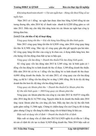 Trường ĐHKT & QTKD  Báo cáo thực tập tốt nghiệp
SV: Trần Đức Trung 55 Lớp: K8-QTKDTH C
Khả năng thanhtoán nhanh = ( Tài sản ngắn hạn – Hàng tồn kho)/Tổng số nợ
ngắn hạn.
Năm 2013 cứ 1 đồng nợ ngắn hạn được đảm bảo bằng 0,2443 đồng tài sản
tương đương tiền, năm 2014 hệ số thanh toán nhanh là 0,2205 đồng giảm so với
năm 2013. Điều này cho thấy khả năng hoàn trả các khoản nợ ngắn hạn công ty
không đảm bảo.
2.4.4.2 Các chỉ tiêu về hệ số hoạt động
Vòng quay hàng tồn kho = Giá vốn hàng bán/Hàng tồn kho bình quân.
Năm 2013 vòng quay hàng tồn kho là 8,2038 vòng, năm 2014 vòng quay hàng
tồn kho là 8,7498 vòng. Như vậy số vòng quay gần như giữ nguyên qua hai năm.
Số vòng quay hàng tồn kho của cong ty là chưa cao, ứ đọng nhiều hàng hoá, làm
cho lượng vốn lưu động chưa thật sự tạo ra hiệu quả.
Vòng quay vốn lưu động = Doanh thu thuần/Vốn lưu động bình quân.
Số vòng quay vốn lưu động năm 2013 là 3,349 vòng, tức là bình quân cứ 1
đồng vốn lưu động bỏ ra kinh doanh thì thu về được 3,349 đồng doanh thu thuần.
Đến năm 2014 thì cứ bỏ ra 1 đồng vốn lưu động bỏ ra kinh doanh thì thu được
4,6981 đồng doanh thu thuần. So với năm 2013, số vòng quay của vốn lưu động
tăng, cụ thể là 1 đồng vốn lưu động bỏ ra tăng 1,3491 đồng. Đó là do tốc độ tăng
doanh thu lớn hơn tốc độ tăng vốn lưu động bình quân.
Vòng quay các khoản phải thu = Doanh thu thuần/Các khoản phải thu
Kỳ thu tiền bình quân = 360/Vòng quay các khoản phải thu
Vòng quay các khoản phải thu của công ty của năm 2013 là 10,0715 vòng đến
năm 2014 tăng lên là 14,7784 vòng. Nguyên nhân là do doanh thu thuần năm 2014
tăng vàcác khoản phải thu còn tăng yếu hơn. Điều này làm cho kỳ thu tiền bình
quân giảm xuống 11,3846 ngày. Chứng tỏ chiếm dụng vốn của Công ty đã và đang
giảm nhưng Công ty vẫn đang bị chiếm dụng vốn từ khách hàng là khá cao.
Hiệu suất sử dụng vốn cố định = Doanh thu thuần/Vốn cố định.
Hiệu suất sử dụng vốn cố định năm 2013 là 0,3429 nghĩa là cứ đầu tư 1 đồng
tài sản cố định thì chỉ tạo ra được 0,3429 đồng doanh thu. Năm 2014 hiệu suất sử
 